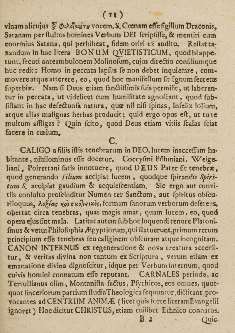 (n) ' vlnamalicujus J (ptXolotHTU vocem, S.Ccenam effefigillum Draconis, Satanam per ftukos homines Verbum DEI fcripfiffe, &amp; mentiri eam enormius Satana, qui perhibeat, fidem oriri tx auditu. Reftatta¬ xandum in hac I»tera BONUM QVIETISTICUM, quod hi appe¬ tunt, fecuti anteambulonem Molinofum, cujus direSio confiliumque huc redit: Homo in peccata lapfus fe non debet inquietare, com¬ movere atque atterere, eo, quod hoc manifeftum (it fignumfecretas fuperbiap. Nam fi Deus etiam fan&amp;iffimisfuispermifit, utlaberen- tur in peccata, ut videlicet cum humilitate sgnoCeant, quod fub- fidant in hac defe&amp;uofa natura, quae nil nifi (pinas, infelix lolium, atque alias malignas herbas producit; quid ergo opus eft, ut tute multum affligas ? Quin fcito, quod Deus etiam vitiis fcaias fciat facere in coelum, c CALIGQ a filiis iflis tenebrarum in DEO, lucem inacceffam ha¬ bitante, nihilominus effc docetur. Coccyfmi B6hmiani, Weige- liani, Poirettani fatis innotuere, quod DEUS Pater fit tenebrae, quod generando lilium accipiat lucem , quodque fpirando Spiri¬ tum S. accipiat gaudium &amp; acquiefcentiam. Sic ergo aut convi- tiis confulto profeinditur Numen ter Sanftum, aut fpiritus obfcu- riloquus, Ao£mg k&amp;i erxSJifucoh formam fanorum verborum deferens, oberrat circa tenebras, quas magis amat, quam lucem, eo, quod opera ejus fint mala. Latitat autem fub hoc loquendi tenore Piat oni- fmus &amp; vetusPhilofophia Aigyptiorum?qui (latuerunt,primum rerum principium effe tenebras feu caliginem obfcuram atque incognitam. CANON INTERNUS cx regeneratione &amp; nova creatura accerfi- tur, &amp; veritas divina non tantum ex Scriptura , verum etiam ex emanatione divina dignofeitur, idque per Verbum internum, quod cuivis homini connatum elfe reputant. CARNALES periode, ac Tertullianus olim, Montanifta faftus, Ffych!co$,ecs omnes, quot¬ quot finceriorum partium dudiaTheologicafequuntur.diflitant pro¬ vocantes ad CENTRUM AN1MJE (licet quis forte literamEvangdit ignoret) Hoc dicitur CHRISTUS, etiam cuilibet Ethnico connatus. B a - Quic-