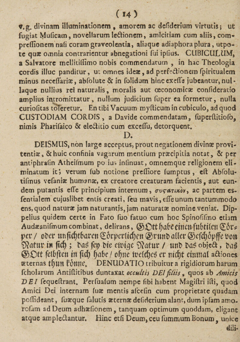 v.g, divinam illuminationem , amorem ac defiderium virtutis; ut fugiat Muficam, novellarum ledionem, amicitiam cum aliis, com- preflionem nali coram graveolentia, aliaque adiaphora plura, utpo- te quae omnia contradentur abnegationi fui ipfius. CUBICULUM, a Salvatore mellitifiimo nobis commendatum , in hac Theologia cordis illuc panditur, ut omnes ideae, ad perLcTonem fpiritualem minus neceflfarise, abfolute &amp; in folidum hincexeffs jubeantur, nul¬ laque nullius rei naturalis, moralis aut oeconomicae confideratio amplius intromittatur, nullum judicium fuper ea formetur, nulla curiofitas toleretur. En tibi Vacuum myfticum in cubiculo, ad quod CUSTODIAM CORDIS, a Davide commendatam, fuperflitiofo, nimis Pharifaico &amp; eleditio cum exceffu, detorquent. D. DElSMUS,n6n large acceptus, prout negationem divinae provi- tentite» &amp;huic confinia vagarum mentium praecipitia notat, &amp; per andphrafin Atheifmum po ius infinuat, omnemque religionem eli¬ minatum kf verum fub notione prefliore fumptus, eft Abfolu- tifmus vefanise humante, ex creatore creaturam facientis, aut eun¬ dem putantis efie principium internum, &lt;rti?*tmov9 ac partem es- fentialem cujuslibet entis creati, feu mavis, effeunum tantummodo ens, quod naturae jamnaturantis? jam naturatae nomine veniat. Dip- pelius quidem certe in Fato fuo fatuo cum hoc Spinofifmo etiam Audaeanifmumcombinat, delirans, ®£tt f)abtCtttcn fubtikw (£6tV per / ober unficf)t6aren £6rper(tdKn @runt&gt; ader ©cfcf)6pffe bott SRafur in ftd) ; fep iit cm$c 9}atur / mi ia$ objea, ia$ ®£)tt ftibfitn in jtd) fyabe! cf)ne fte(d)cS er md)t tinmal aftiones stternas fotttte. DENUDATIO tribuitur a rigidiorum harum fcholarum Antiflitibus duntaxat occultis DEIfiliis, quos ab Amicis DEI fequeftrant. Perfuafum nempe fibi habent Magiftri ifti, quod Amici Dei internam fuse mentis afeelin cum proprietate quadam pofiideant, fuseque falutis seternae defiderium alant, dum ipfamamo- rofam ad Deum adhsefionem, tanquarn optimum quoddam, eligant atque ample&amp;antur. Hinc etfi Deum,ceufummumBonum, unice dili-