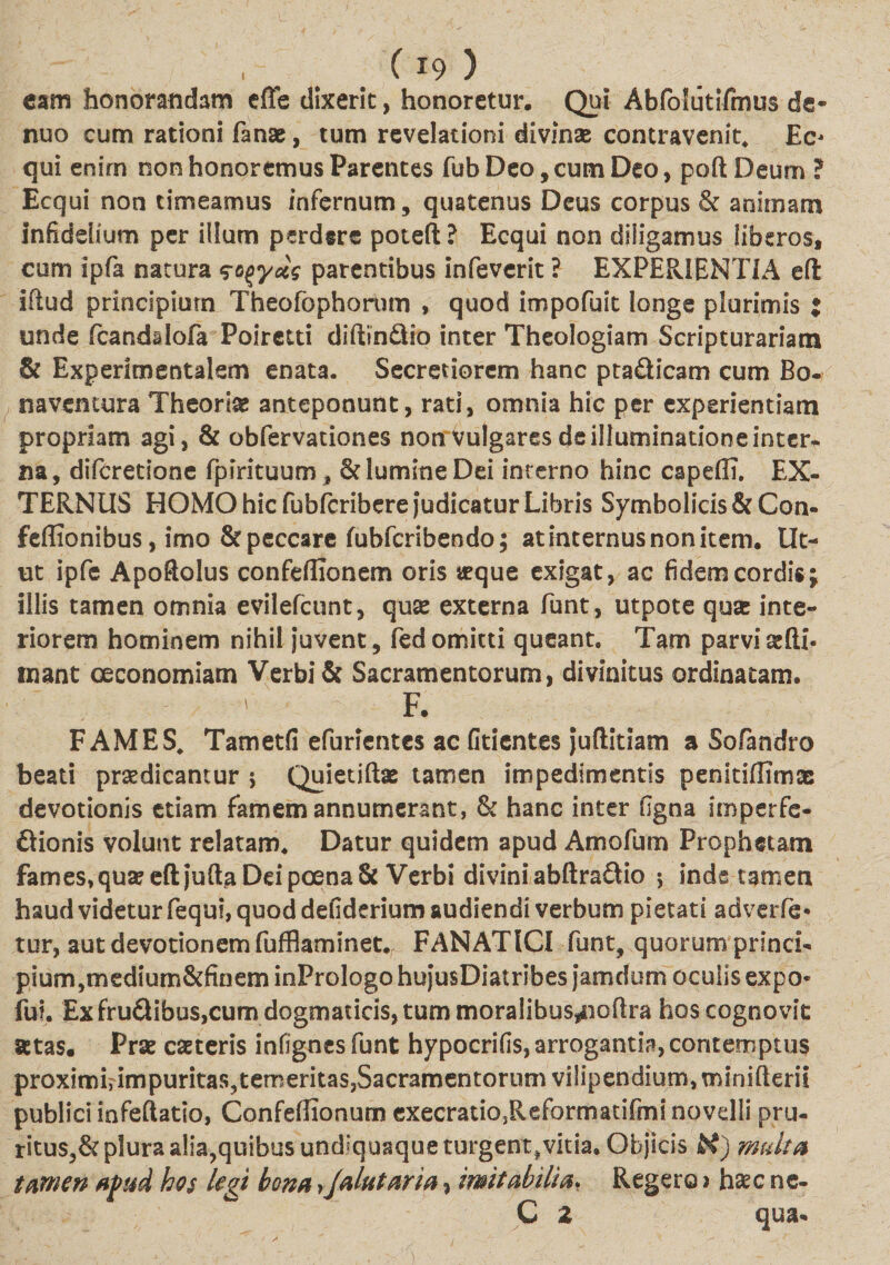 eam honorandam effe dixerit, honoretur. Qui Abfolutifmus de- nuo cum rationi fanae, tum revelationi divinse contravenit. Ec¬ qui enirn non honoremus Parentes fub Deo, cum Deo, poft Deum ? Ecqui non timeamus infernum, quatenus Deus corpus &amp; animam infidelium per illum perdere poteft? Ecqui non diligamus liberos, cum ipfa natura so^ydg parentibus infeverit ? EXPERIENTIA eft iftud principium Theofophorum , quod impofuit longe plurimis $ unde fcanddofa Poiretti diftin&amp;io inter Theologiam Scripturariam &amp; Experimentalem enata. Secretiorem hanc pta&amp;icam cum Bo- naventura Theoria anteponunt, rati, omnia hic per experientiam propriam agi, &amp; obfervationes non vulgares de illuminatione inter* na, difcretione fpirituum , &amp; lumine Dei interno hinc capefli. EX¬ TERNUS HOMO hic fubfcribere Judicatur Libris Symbolicis&amp;Con- feflionibus, imo &amp; peccare fubfcribendo; at internus non item. Ut¬ ut ipfe Apoflolus confeflionem oris teque exigat, ac fidem cordis j illis tamen omnia evilefcunt, quas externa funt, utpote quas inte¬ riorem hominem nihil Juvent, fed omitti queant. Tam parvi adi¬ mant oeconomiam Verbi &amp; Sacramentorum, divinitus ordinatam. ' F. FAMES, Tametfi efurientes ac fidentes juftitiam a Sofandro beati praedicantur 5 Quietiftae tamen impedimentis penitifHmx devotionis etiam famem annumerant, &amp; hanc inter figna imperfe- ftionis volunt relatam. Datur quidem apud Amofum Prophetam fames, quse eft juftaDri poena &amp; Verbi divini abftra&amp;io ; inde tamen haud videtur fequi, quod defiderium audiendi verbum pietati adverte¬ tur, aut devotionem fufflaminet. FANATICI funt, quorum princi¬ pium,medium&amp;finem inPrologo hujusDiatribes Jam dum oculis expo- fui. Ex fruflibus,cum dogmaticis, tum moralibus^ioftra hos cognovit setas. Prse caeteris infignes funt hypocrifis, arrogantia, contemptus proximuimpuritas^temeritas,Sacramentorum vilipendium, minifterii publici infeftatio, Confeftionum execratio3Reformatifmi novelli pru¬ ritus^ plura alia,quibus und^quaqus turgent,vitia. Objicis H) multa tamen apud hos legi bona yjalutaria, imitabilia. Regero &gt; haec ne- C 2 qua-