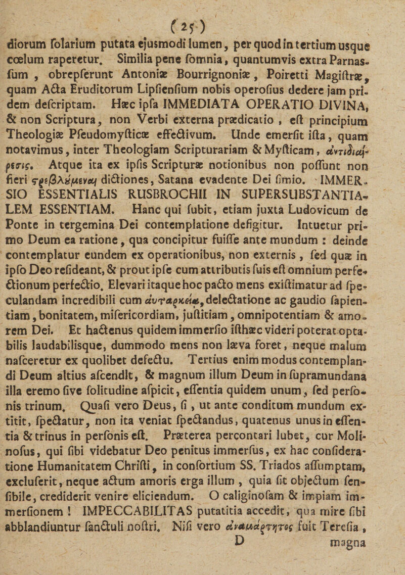 (*?) diorum folarium putata ejusmodi lumen, per quod in tertium usque ccelum raperetur* Similia pene fomnia, quantumvis extra Parnas- fum , obrepferunt Antoniae Bourrignoniae, Poiretti Magiftrse, quam A&amp;a Eruditorum Lipfienfium nobis operofius dedere j‘am pri¬ dem defcriptam. Haec ipfa IMMEDIATA OPERATIO DIVINA, &amp; non Scriptura, non Verbi externa praedicatio , efl: principium Theologiae Pfeudomyfticas effe&amp;ivum. Unde emerfit ifta, quam notavimus, inter Theologiam Scripturariam &amp; Myfticam, ctniSicq* fttng. Atque ita ex ipfis Scripturas notionibus non poflunt non fieri di&amp;iones, Satana evadente Dei (Jmio. IMMER¬ SIO ESSENTIALIS RUSBROCHII IN SUPERSUBSTANTIA¬ LEM ESSENTIAM. Hanc qui fubit, etiam j“uxU Ludovicum de Ponte in tergemina Dei contemplatione defigitur. Intuetur pri¬ mo Deum ea ratione, qua concipitur fuifle ante mundum : deinde contemplatur eundem ex operationibus, non externis, fed qu^ in ipfoDcorefideant,&amp; prout ipfe cum attributis fuis efl omnium perfe* ftionum perfe&amp;io* Elevari itaque hoc pa£k&gt; mens exiftimaturad (pe¬ culandam incredibili cum dvragx&amp;f, deleftatione ac gaudio lapien¬ dam ,bonitatem, mifericordiam, j'uftitiam, omnipotentiam &amp; amo¬ rem Dei. Et hadenus quidem immerfio ifthsec videri poterat opta¬ bilis laudabilisque, dummodo mens non lasva foret, neque malum nafcerctur ex quolibet defeflu. Tertius enim modus contemplan¬ di Deum altius afcendlt, &amp; magnum illum Deum infupramundana illa eremo five folitudine afpicit, «flenda quidem unum, fed perfo- nis trinum* Quafi vero Deus, fi, ut ante conditum mundum ex- titit, fpe&amp;atur, non ita veniat fpc&amp;andus, quatenus unus in «flen¬ da &amp; trinus in perfoniseflL Praeterea percontari lubet, cur Moli- nofus, qui fibi videbatur Deo penitus immerfus, ex hac confidera- tione Humanitatem Chrifti, in confortium SS* Triados aflumptam» excluferit , neque a£tum amoris erga illum , quia fit objedum fen- fibile, crediderit venire eliciendum. O caliglnofam &amp; impiam im- merfionem ! IMPECCABILITAS putatitia accedit, qua mire fibi abblandiuntur fan&amp;uli noftri, Nifi vero fuit Terefia , D magna