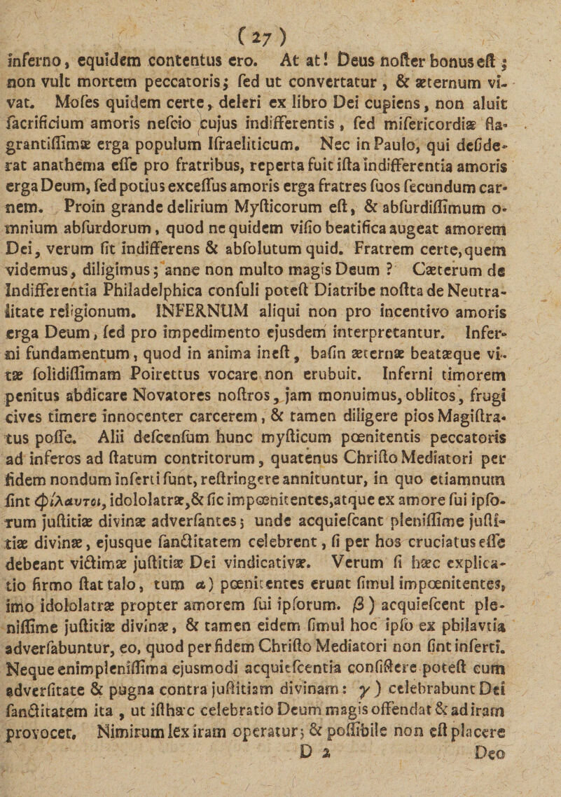 inferno, equidem contentus ero. At at! Deus noder bonuseft ; non vult mortem peccatoris $ fed ut convertatur , &amp; aeternum vi¬ vat. Mofes quidem certe, deleri ex libro Dei cupiens, non aluit facrificium amoris nefcio ^ujus indifferentis, fed mifericordi^ fla- granciflimsE erga populum Ifraeliticum. Nec in Paulo, qui defide- rat anathema effe pro fratribus, reperta fuit ifta Indifferentia amoris erga Deum, fed potius exceflus amoris erga fratres fuos fecundum car¬ nem. Proin grande delirium Myfticorum eft, &amp; abfurdiffimum o- mnium abfurdorum, quod ne quidem vifio beatifica augeat amorem Dei, verum fit indifferens &amp; abfolutum quid. Fratrem certe,quem videmus, diligimus; anne non multo magis Deum ? Caeterum de Indifferentia Philadelphica confuli poteft Diatribe nofttade Neutra- litate religionum. INFERNUM aliqui non pro incentivo amoris erga Deum, fed pro impedimento ejusdem interpretantur. Infer- ni fundamentum, quod in anima ineft, bafin aeternae beataeque vi¬ tae folidiffimam Poirettus vocare non erubuit. Inferni timorem penitus abdicare Novatores noftros, jam monuimus,oblitos, frugi cives timere innocenter carcerem, &amp; tamen diligere pios Magiftra* tus poffe. Alii defcenfum hunc myfticum poenitentis peccatoris ad inferos ad flatum contritorum, quatenus ChrifloMediatori per fidem nondum Inferti fiunt, reftringete annituntur, in quo etiamnutn lint Cp faavTGi, idololatrae,&amp; fic impoenitentes,atque ex amore fui ipfb- rum juftitiae divinae adverfantesj unde acquiefcant plenifficne jufli- tiae divinae, ejusque fan&amp;itatem celebrent, fi per hos cruciatuse fle debeant vi&amp;imaz juftitiae Dd vindicativse. Verum fi haec explica¬ tio firmo flat talo, tum a) poenicentes erunt firnul impoenitentes, imo idololatrae propter amorem fui ipforum. /3) aequiefeent ple- niflime juftitiae divinae, &amp; tamen eidem firnul hoc ipio ex pbiiavm adverfabuntur, eo, quod per fidem Chriflo Mediatori non fint inferti. Neque enimpleniflima ejusmodi aequkfcentia confiflere poteft cum adverfitate &amp; pugna contra juflkism divinam: y ) celebrabunt Del fanflitatem ita , ut iflhac celebratio Deum magis offendat &amp; ad iram provocet. Nimirum lex iram operatur j &amp; poffibile non eft placere D % . Deo