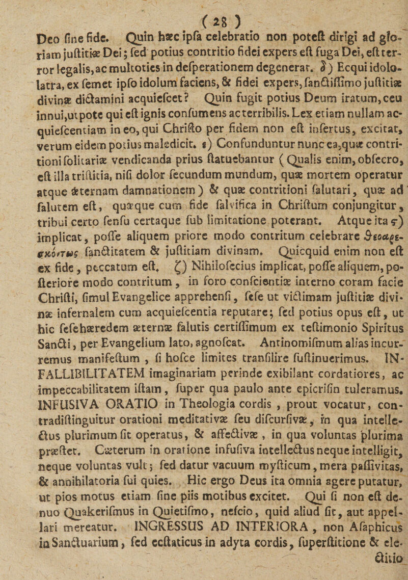 Deo fine fide. Quin hsecipfa celebratio non poteft dirigi ad gfo» riam juftittae Dei; fed potius contritio fidei expers eft fuga Des, eft ter¬ ror legalis, ac mukoties in defperationem degenerat. J) Ecqui idolo¬ latra, ex femet ipfoidolum faciens, &amp; fidei expers, fanftiffimo jufiidae divinae dictamini acquiefcet? Quin fugit potius Deum iratum, ceu innui,ut pote qui eft ignis confumens ac terribilis. Lex etiam nullam ac- quiefcentiam ineo,qui Chrifio per fidem non efl infertus, excitat, verum eidem potius maledicit, g) Confunduntur nunc ea5qu&amp; contri¬ tioni folicariae vendicanda prius ftatuebancur (Qualis enin^obfecro, eft illa triftitia, nifi dolor fecundum mundum, quae mortem operatur atque Sternam damnationem) &amp; quae contritioni falutari, quse ad falutem eft, quaque cum fide falvifica in Cbriftum conjungitur, tribui certo fenfu certaque fub limitatione poterant. Atque ita $•) implicat, poffe aliquem priore rnodo contritum celebrare Bioagt- tryJ.sTug fanSitatem &amp; juftiuam divinam. Quicquid enim non eft ex fide, peccatum eft. Q Nihiiofccius implicat, poffe aliquem, po- fleriore modo contritum , in foro confcientise interno coram facie Chrifti, GmuIEvangelice apprehenfi, fefe ut vidlimam juftithe divi* nx infernalem cum acquiefcentia reputare; feti potius opus eft, ut hic fefe haeredem aeternas falutis certifiimurn ex teftimonio Spiritus San£H, per Evangelium lato, sgnofcat. Andnomifmum alias incur¬ remus manifeftum , fi hofce limites tranfilire fuflinuerimus. IN- FALLIBILITATEM imaginariam perinde exibilsnt cordatiores, ac impeccabilitatem iftam, fupsr qua paulo ante epicrifin tuleramus, 1NFUSIVA ORATIO in Theologia cordis , prout vocatur, con- tradiftihguitur orationi meditativse feu difcurfivae, in qua intelle¬ ctus plurimum fit operatus, &amp; affeftivas, in qua voluntas 'plurima prseftet. Ceterum in oratione infufiva iotelledus neque intelligit, neque voluntas vult 5 fed datur vacuum myfticum, mera paflivitas, &amp; annihilatoria fui quies. Hic ergo Deus ita omnia sgere putatur, ut pios motus etiam fine piis motibus excitet. Qui fi non eft de- nuo Quakerifmus in Quletifmo, nefeio, quid aliud fit, aut appel¬ lari mereatur. INGRESSUS AD INTERIORA , non Afaphicus iaSandluarium &gt; fed ecftaticusin adyta cordis, fuperftitione &amp; ele-