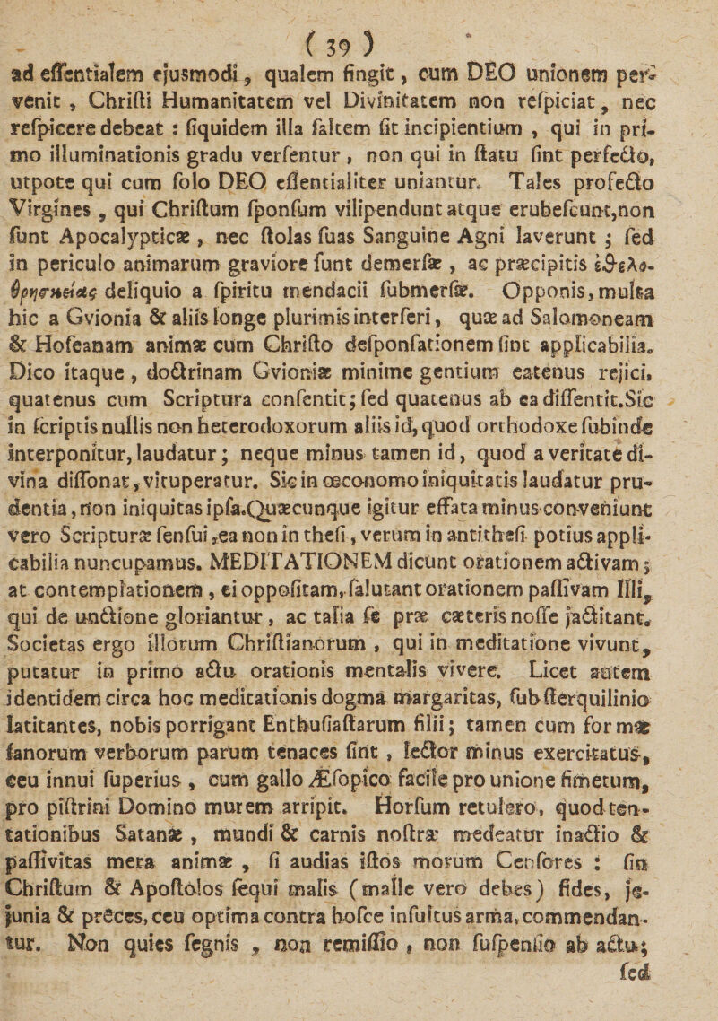 - ' (30 ) ad effentlatem ejusmodi ? qualem fingit, cum DEO unionem peri venit * Chrifti Humanitatem vel Divinitatem non refpiciat, nec refpkcre debeat : fiquidem illa fakem fit incipientium , qui in pri¬ mo illuminationis gradu verfentur , non qui in ftatu fint perfe&amp;o, utpote qui cum folo DEO efientialiter uniantur. Tales profedio Virgines , qui Chriftum fponfum vilipendunt atque erubefeuiK,non funt Apocalypticae, nec ftolas fuas Sanguine Agni laverunt ; fed in periculo animarum graviore funt demerfse , ac prsecipitis g&amp;gAa- deliquio a fpiritu mendacii fubmerfe. Opponis,multa hic a Gvionia &amp; aliis longe plurimis interferi, qu&amp; ad Salomoneam &amp; Hofeanam animae cum Chrifto defponfationem fine applicabilia. Dico itaque, do&amp;rinam Gvioniae minime gentium eatenus rejici, quatenus cum Scriptura confentic;fed quatenus ab ea diffentit.SIc in feriptis nullis non heterodoxorum aliis id, quod orthodoxe fubindfe interponitur, laudatur; neque minus tamen id, quod a veritate di¬ vina diffonat, vituperatur. Sic in oeconomo iniquitatis laudatur pru¬ dentia , non iniquitas ipfa.Quaecunque igitur effata minus conveniunt vero Scriptura: fenfui *ea non in thefi, verum in antitfrefi potius appll- eabilia nuncupamus. MEDITATIONEM dicunt orationem aftivam § at contemplationem , ei oppofitam, falutant orationem paffivam Illi, qui de un6\fone gloriantur, ac talia fe prse caeceris noffe ja&amp;itant. Societas ergo illorum Chriflianorum , qui in meditatione vivunt, putatur in primo s&amp;u orationis mentalis vivere. Licet autem identidem circa hoc meditationis dogma margaritas, fubClerquilinio latitantes, nobis porrigant Enthufiaftarum filii; tamen cum formae fanorum verborum parum tenaces fint , fe£tor minus exercitatus, ceu innui fuperius , cum gallo ^tfopico facile pro unione fimetum, pro plftrini Domino murem arripit. Horfum retulero, quod teri- tationibus Satanae , mundi &amp; carnis noftra% medeatur inadiio &amp; pafHvitas mera animse , fi audias iftos morum Cenfores : fim Chriftum &amp; Apoftolos fequi malis (malle vero debes) fides, jV |unia &amp; preces, ceu optima contra hofce infultus arrha,commendan¬ tur. Non quies fegnis , non remifllo f non fufpenlio ab aflb»; fed