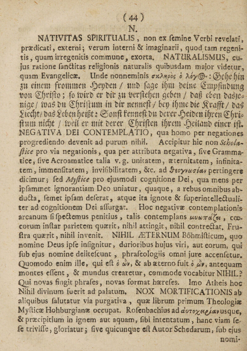 NATIVITAS SPIRITUALIS, non ex.fcmfne Verbi revetof, praedicati, externi; verum interni &amp; imaginarii, quod tam regeni- tis, quam irregenkis commune, exorta. NATURALISMUS, cu¬ jus ratione fantlitas religionis naturalis quibusdam major videtur, quam EvangeHcae. Unde nonneminis b koy(§h i ®cf)C fjftt p mm fwmwen SjtyUn / mth fage iijm beine ^mpfiniung %mi &amp;}vifio; fo ft&gt;trb er t&gt;ii p Mvftdjm gckn / eheu rdgci mi bii gfjriftum m Uv nmmfl j ky ifymekt Rv-afft/ t&gt;a$ |iec|f/ Mi 2dmI}c$t: ©oitft femteftbn hera4 Jperbett iljxtn kl)xi* ftuii! nid)t / er mit berer ifjrem Jptanb etner ifu NEGATIVA DEI CONTEMPLATIO, qua homo per negationes progrediendo devenit ad purum nihil. Accipitur hic non Schola* ftice pro via negationis, qua per attributa negativa, fiveGramma¬ tice ,-fiveAcroaraatice talia v.g. unitatem, aeternitatem-, infinita¬ tem, unmenfitatem, invifibilitatem, &amp;e. ad pertingere dicimur, fed Myftice pro ejusmodi cognitione Dei, qua mens per ipfammet ignorantiam Deo uniatur, quaque, a rebus omnibus al&gt; dufta, fsmet ipfam deferat 9 atque ira Ignote &amp; fuperintellefluali- ter ad cognitionem Dei affurgat. Hoc negativas contemplationis arcanum 0 fpeciemus penitius, talis contemplans w&amp;Tr&amp;Zyi, eoe» eorum indar parietem quaerit, nihil attingit, nihil concredat. Fru- ftra quaerit, nihii invenit. NIHIL STERNUM Bohmifticum, quo nomine Deus ipfe infignitur, durioribus hujus viri, aut eorum, qui fub ejus nomine dditefcunt , phrafeologiis omni jure accenfetur. Quomodo enim ille, qui efl b «y, &amp; ab sterno fuit b #y, antequam montes effent5 &amp; mundus crearetur, commode vocabitur NIHIL? Qui novas fingit phrafes, novas format hserefes. Imo Atheis hoc Nihil divinum fuerit ad palatum» NOX MORTIFICATIONIS ab aliquibus faiutatur via purgativa , quae librum primum Theologiae MyRicae Hohburgianas occupat. Rofenbaehius ad usque, &amp; praecipitium in ignem aut aquam, fibi intentatum, hanc viam fe^ fc triviffe, gloriatur j five quicunque eR Autor Schedarum, fub ejus nomi-