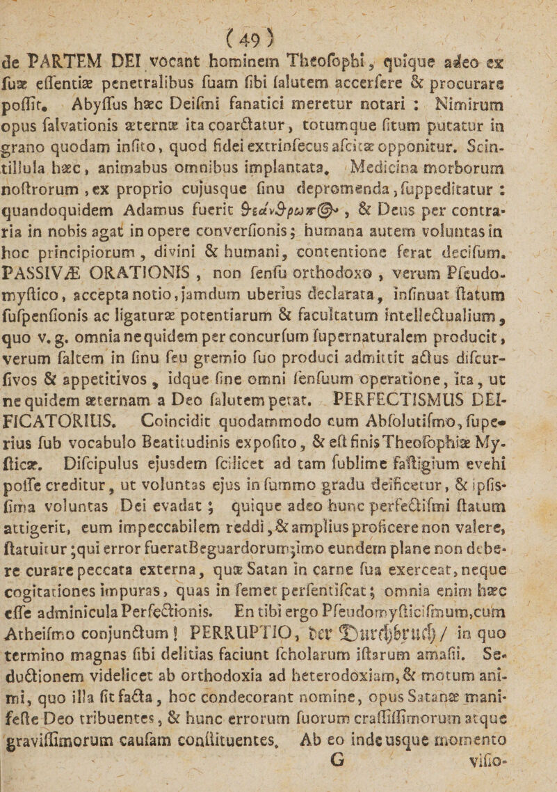 de PARTEM DEI vocant hominem Theofcphi , quique adeo ex fum ellentias penetralibus fuam fibi lalutem accerfere &amp; procurare poffit, Abydus hsec Deifmi fanatici meretur notari : Nimirum opus falvationis seterme ita coar&amp;atur, totumque (Itum putatur in grano quodam infito, quod fidei extrinfecus afcita? opponitur. Scin¬ tillula haec» animabus omnibus implantata, Medicina morborum noftrorum , ex proprio cujusque finu depromenda ,fuppeditatur : quandoquidem Adamus fuerit S-idtvS-puv^ , &amp; Deus per contra¬ ria in nobis agat in opere converfionis; humana autem voluntas In hoc principiorum , divini &amp; humani, contentione ferat decifum. PASSiV/E ORATIONIS , non fenfu orthodoxo , veroni Pfeudo- myftico, accepta notio,jatndum uberius declarata, infinuat flatum fufpenfionis ac ligatura potentiarum &amp; facultatum mtelle&amp;ualium 9 quo v, g. omnia ne quidem per eoncurfum fupernaturalem producit, verum falcem in finu feu gremio fuo produci admittit aflus difcur- fivos &amp; sppetitivos , idque fine omni fenfuum operatione, ita, ut ne quidem aeternam a Deo falutem petat. PERFECTISMUS DEI- FlCATORIlIS. Coincidit quodammodo cum Abfolutifmo, fiupe* rtus fub vocabulo Beaticudinis expofito, &amp; eftfinisTheofophice My- flicsr. Difcipulus ejusdem fcdicec ad tam fublime fafligium evehi polle creditur, ut voluntas ejus in fummo gradu deificetur» &amp; jpfis- firoa voluntas Dei evadat ; quique adeo hunc perfeQifmi flatum attigerit, eum impeccabilem reddi,&amp;amplius proficere non valere, ftatunur ;qui error fueratBeguardorum|imo eundem plane non dtbe- re curare peccata externa, qu^ Satan in carne fu a exerceat,neque cogitationes impuras, quas in femec perfentifcat; omnia enim haec cffe adminicula Perfectionis. En tibi ergo Pfeiidomyflicifmum,cum Atheifmo conjun£tum! PERRUPTIO, ttV ©.urflj&amp;tTld) / io quo termino magnas fibi delicias faciunt fcholarum iftarum amafii. Se« ductionem videlicet ab orthodoxia ad heteroddxiam, &amp; motum ani¬ mi, quo illa fit facta, hoc condecorant nomine, opus Satante mani- feRe Deo tribuentes, &amp; hunc errorum fuorumcraffiffimorumatque graviffimorum caufam conilituentes, Ab eo inde usque momento G villo»