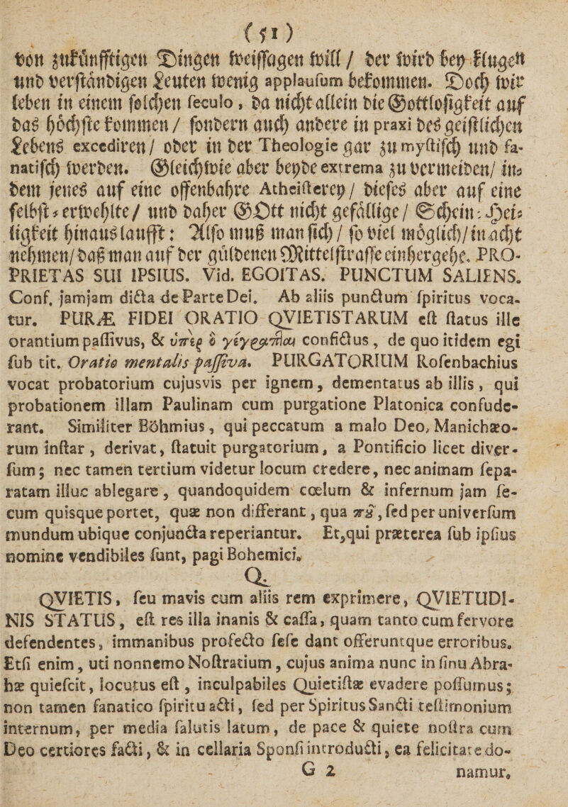 &lt;f») t&gt;on ©tttgett fDdfJdgett / feet* (Dit*b bet&gt; JIug# tmt&gt; verjlanbtgen £eutett trenig appiaufum befommen. ©od) foir («beu iit eineiti fotcJjen feculo, ba nidKaddn bie ©ottfopgfetf awf baS Ij6d)fte fctmtten / foitbern aud) anbctc jn praxi bet&gt; geijlddsctt £cbt'ttS excediren / Obet in bet* Theologie qar jumyftifd) unb fa- natifc^ fperben. ©If idjfDie aber bepbe extrema Dcnneiben/ itu bem feliet auf etne offenbabre Atheifterep / biefe£ nber &lt;mf eim fetbft*er(pef)lte/ tittb baf;er ©Ott md)t gefaflige/ ®d)fiti-. Jpets Itgfeit {jtttauSlaufft: ^Ifo inujj man f»d) / fo biel moglidi/ittddjt nefjmen/b#ttim! anf ber giilbenett COiittefftrafle einljetrgefx. PRO¬ PRIETAS SUI IPSIUS. Vid. EGOiTAS. PUNCTUM SALIENS. Conf, jamjsm di£ta de Parce Del, Ab aliis punQum fpirltus voca¬ tur. PUKM FIDEI ORATIO QVIETISTARUM cft ftatus ille orantium paffivus, &amp; uVgj £ yly^t^at confiSus , de quo itidem egi fub tit. Oratio mentalis pafjiva. PURGATORIUM Rofenbachius vocat probatoriam cujusvis per ignem, dementatus ab illis, qui probationem illam Paulinam cum purgatione Platonica confude¬ rant. Similiter Bdhmius, qui peccatum a malo Deo, Manichaeo¬ rum inftar , derivat, (latuit purgatorium, a Pontificio licet diver* fum; nec tamen tertium videtur locum credere, nec animam fepa- ratam illuc ablegare, quandoquidem coelum &amp; infernum jam fe¬ cum quisque portet, quae non differant, qua 5r£ ,fedperuniverfurrt mundum ubique conjunfta repedantur. Et,qui praeterea fub ipfius nomine vendibiles funt, pagi Bohemici. o, QVIETIS, feu mavis cum aliis rem exprimere, QVIETUDS- NIS STATUS, eft res illa inanis &amp; caffa, quam tanto cum fervore defendentes, immanibus profetlo fefc dant offeruntque erroribus. Etfi enim, uti nonnemo Noftmium, cujus anima nunc in (Inu Abra- hse quiefeit, locutus eft , inculpabiles Quietiftse evadere poffumus; non tamen fanatico fpirkuafti, fed per Spiritus San&amp;i. teftirnonium internum, per media (alutis latum, de pace &amp; quiete no lira cum Deo certiores fa£ii, &amp; in cellaria Sponfiimrodu&amp;ij ea felicitate do- G 2 namur*
