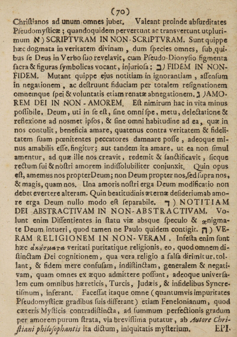 Chrifttanos ad unum omnes jubet. Valeant proinde abfurdkates Pieudomyfticse ; quandoquidem pervertunt ac transvertunt utpluri- tnum K ) SCRIPTVRAM IN NON SCRiPTVRAM. Sunt quippe h*cdogmata in veritatem divinam , dum fpecies omnes, fub^qyi- bus fe Deus in Verbo fuo revelavit, cum Pfeudo-Dionyfio figmenta facrk&amp;figuras fymbolicas vocant, injuriofa; FIDEM IN NON* FIDEM* Mutant quippe ejus notitiam in ignorantiam , aflenfum in negationem , ac deftruunt fiduciam per totalem refignationem omnemque fpei &amp; voluntatis etiam renatae abnegationem. 3 JAMO- REM DEI IN NON - AMOREM, Eft nimirum hac invita minus poffibile, Deum, uti in feeft, fine omnifpe, metu, delectatione &amp; reflexione ad nosmet ipfos, &amp; fine omni habitudine ad ea, quae in nos contulit, beneficia amare, quatenus contra veritatem &amp; fideli¬ tatem fuam poenitentes peccatores damnare polle , adeoque mi* nus amabilis efle, fingitur; aut tandem ita amare, ut ea non (imul amentur, ad quas ille nos creavit, redemit &amp; fanCiificavit, ficque reCtum fui &amp;noftri amorem indiflolubilker conjunxit. Quin opus eft, amemus nos propterDeum; non Deum propter nos,fedfupra nos* &amp; magis, quam nos. Una amoris noftri erga Deum modificatio non debet evertere alteram. Quin beatitudinis asternas defideriumab amo¬ re erga Deutn nullo modo eft feparabile. ) NOTITIAM DEI ABSTRACTIVAM IN NON ABSTRACTIVAM. Vo- lunt enim Diffentientes in ftatu viae absque fpeculo &amp; ^nigma- te Deum intueri, quod tamen ne Paulo quidem contigic. ) VE¬ RAM RELIGIONEM IN NON-VERAM. Infefta enim funt haec dKxcrfjLATct veritati puritatique religionis, eo, quod omnem di- ftin&amp;am Dei cognitionem, qua vera religio a falfa dirimitur,tol¬ lant, &amp; fidem mere confufam, indiftindtam, generalem &amp; negati¬ vam, quam omnes ex aequo admittere poliunt, adeoque univerfa» lem cum omnibus haereticis, Tureis, Judaeis, &amp; infidelibus Syncre- tifmum, inferant. Faceffat itaque omne ( quantumvis impuritates Pfeudomyfticae gradibus fuisdifferant) etiam Fenelonianum, quod ceteris Myfticis contradiftinda, ad fummum perfedtionis gradum per amorem purum ftrata, via breviffima putatur, ab Avtore Chri- flimt philofophmth ita di&amp;um, iniquitatis myltcrium* EPL