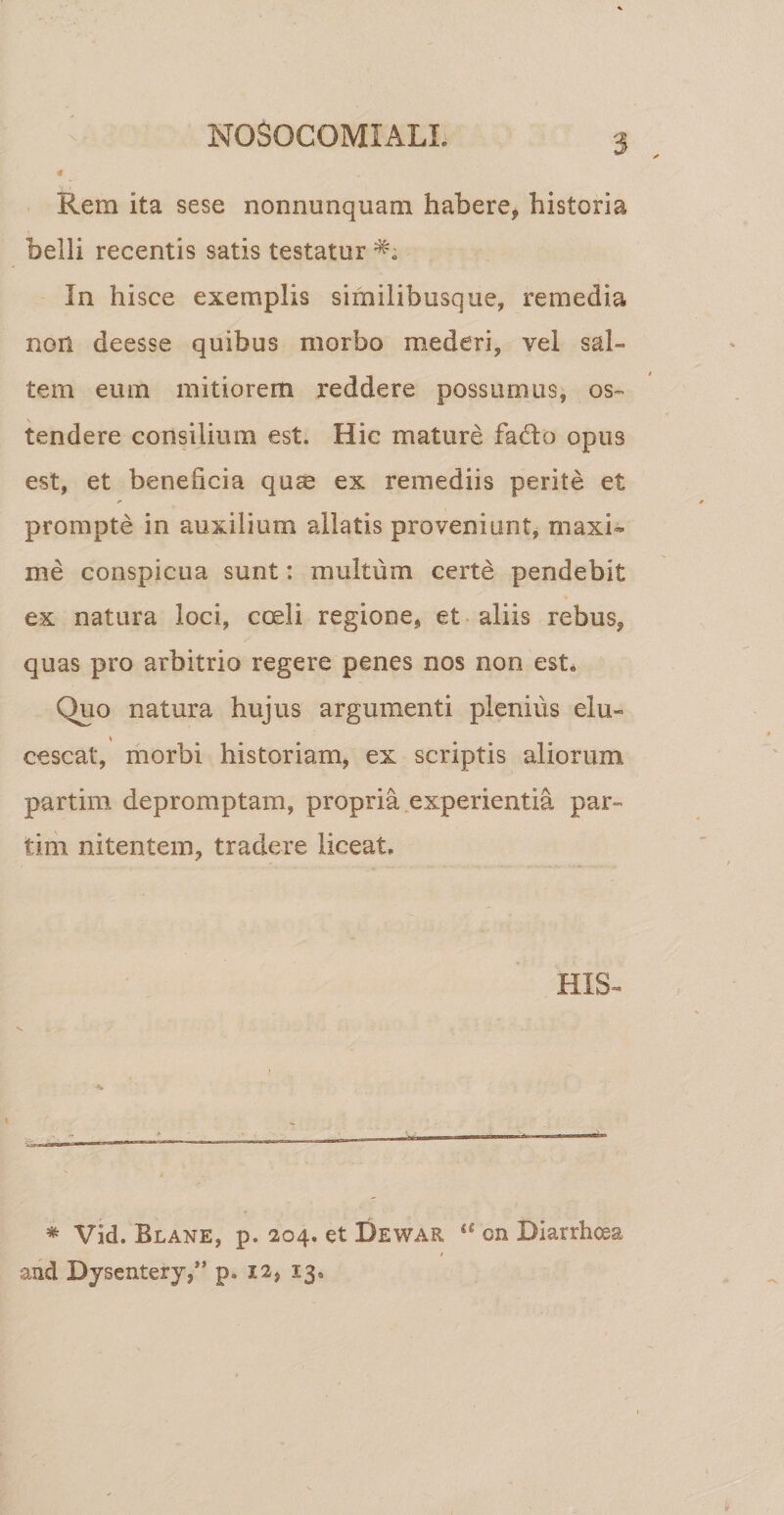 NOSOCOMIALI. \ Rem ita sese nonnunquam habere, historia belli recentis satis testatur In hisce exemplis similibusque, remedia non deesse quibus morbo mederi, vel sal» tem eum mitiorem reddere possumus, os¬ tendere consilium est. Hic mature fadlo opus est, et beneficia qu® ex remediis perite et prompte in auxilium allatis proveniunt, maxi¬ me conspicua sunt: multum certe pendebit ex natura loci, coeli regione, et aliis rebus, quas pro arbitrio regere penes nos non est. Quo natura hujus argumenti plenius elu¬ cescat, morbi historiam, ex scriptis aliorum partim depromptam, propria experientia par- tim nitentem, tradere liceat» HIS- * Vid. Blane, p. 204. et Dewar “ cn Biarrhoss 1 and Dysentery,” pa 12, 13,