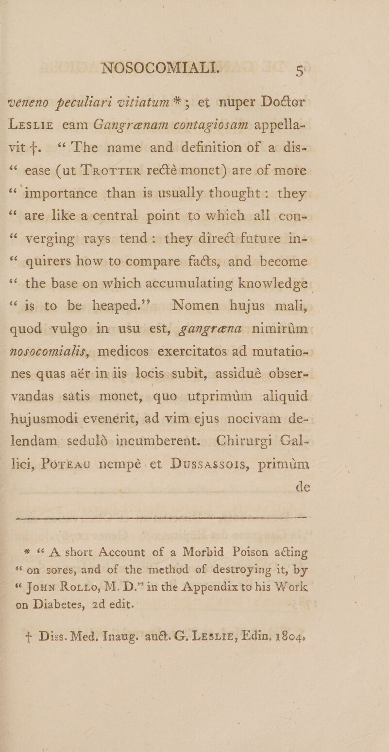 veneno peculiari vitiatum * ; et nuper Dodlor Leslie eam Gangraenam contagiosam appella¬ vit f. 44 The name and defmition of a dis- 44 ease (ut Trotter reche monet) are of more 44 importance than is usually thought: they 44 are like a Central point to which ali con- 44 verging rays tend : they direct future in- 44 quirers how to compare fadds, and become 44 the base on which accumulating knowledge 44 is to be heapedT Nomen hujus mali, quod vulgo in usu est, gangraena nimirum nosoco?nialis, medicos exercitatos ad mutatio¬ nes quas aer in iis locis subit, assidue obser- vandas satis monet, quo utprimum aliquid hujusmodi evenerit, ad vim ejus nocivam de¬ lendam sedulo incumberent. Chirurgi Gal¬ lici, Poteau nempe et Dussassqis, primum de * “ A short Account of a Morbid Poison afting &lt;{ on sores, and of the method of destroying it, by “ John Rollo, M, D.” in the Appendix to his Work on Diabetes, id edit. f Diss.Med. Inaug. and. G. Leslie, Edin, 1804,