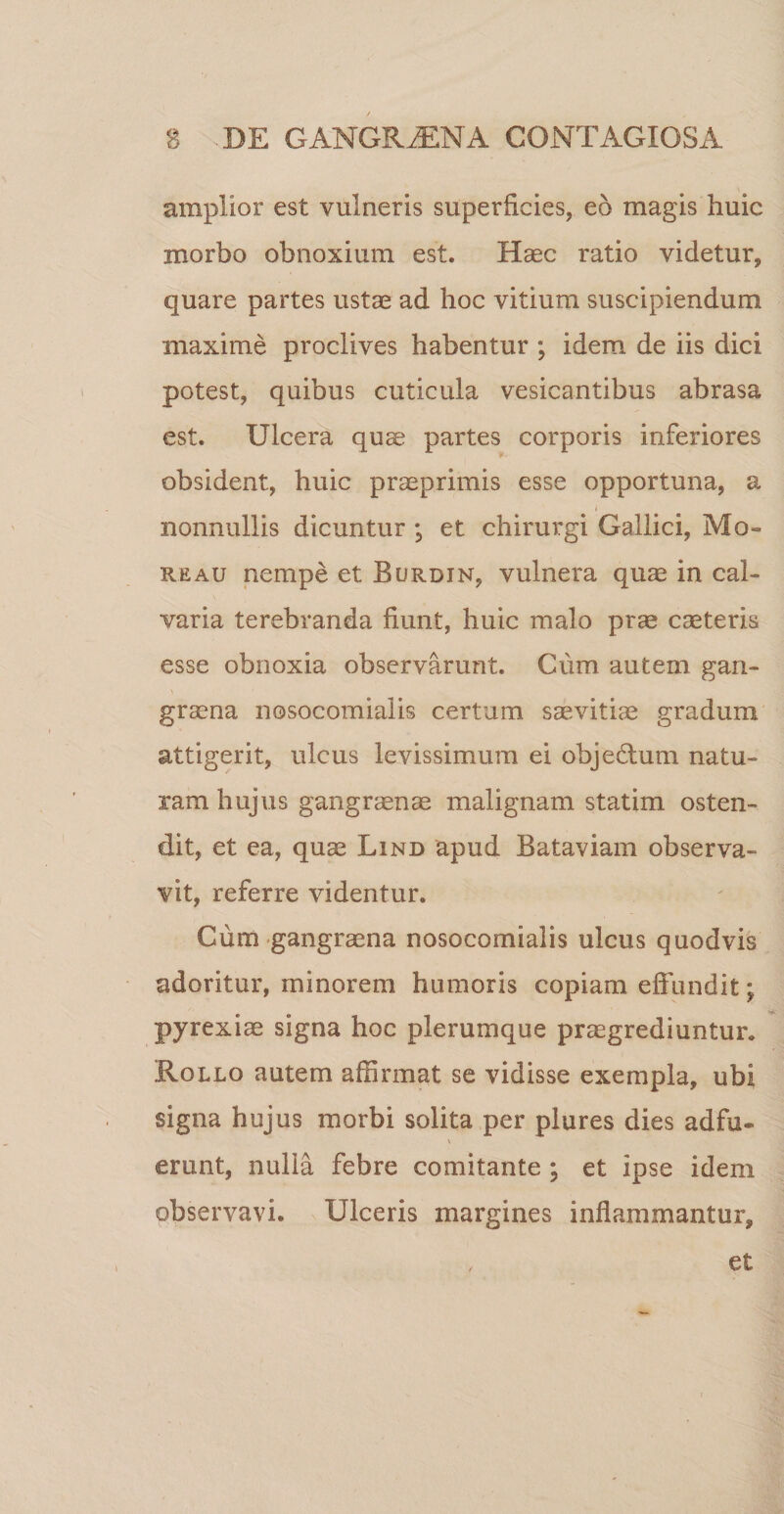 amplior est vulneris superficies, eo magis huic morbo obnoxium est. Haec ratio videtur, quare partes ustae ad hoc vitium suscipiendum maxime proclives habentur ; idem de iis dici potest, quibus cuticula vesicantibus abrasa est. Ulcera quae partes corporis inferiores obsident, huic praeprimis esse opportuna, a i nonnullis dicuntur *, et chirurgi Gallici, Mo¬ re au nempe et Burdin, vulnera quae in cal¬ varia terebranda fiunt, huic malo prae caeteris esse obnoxia observarunt. Cum autem gan¬ graena nosocomialis certum saevitiae gradum attigerit, ulcus levissimum ei obje&amp;um natu¬ ram hujus gangraenae malignam statim osten¬ dit, et ea, quae Lind apud Bataviam observa¬ vit, referre videntur. Cum gangraena nosocomialis ulcus quodvis adoritur, minorem humoris copiam effundit; pyrexiae signa hoc plerumque praegrediuntur. Rollo autem affirmat se vidisse exempla, ubi signa hujus morbi solita per plures dies adfu- erunt, nulla febre comitante ; et ipse idem observavi. Ulceris margines inflammantur. et