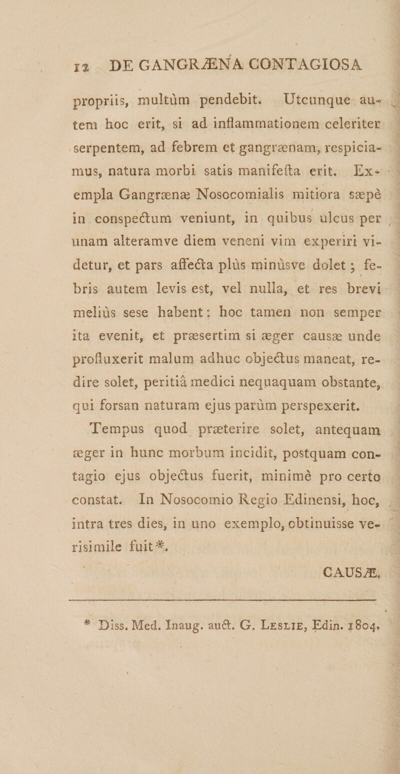 propriis, multum pendebit. Utcunque au¬ tem hoc erit, si ad inflammationem celeriter serpentem, ad febrem et gangraenam, respicia- inus, natura morbi satis manifefta erit. Ex* em pia Gangraenae Nosocomialis mitiora saepe in conspedlum veniunt, in quibus ulcus per unam alteram ve diem veneni vim experiri vi= cietur, et pars affedta plus minusve dolet; fe- » bris autem levis est, vel nulla, et res brevi melius sese habent: hoc tamen non semper ita evenit, et praesertim si aeger causae unde produxerit malum adhuc objeUus maneat, re¬ dire solet, peritia medici nequaquam obstante, qui forsan naturam ejus parum perspexerit. Tempus quod praeterire solet, antequam aeger in hunc morbum incidit, postquam con¬ tagio ejus obje&amp;us fuerit, minime pro certo constat. In Nosocomio Regio Edinensi, hoc, intra tres dies, in uno exemplo, obtinuisse ve¬ risimile fuit*. CAUS 2E, * Diss. Med. Inaug. au61. G, Leslie, Edin. 1804»