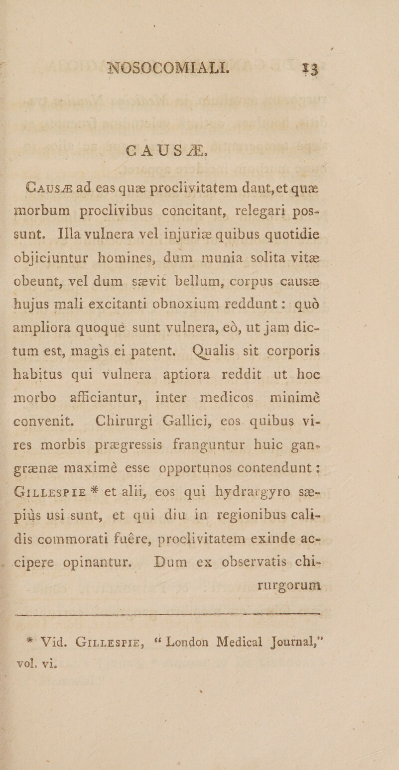 G AUS AE0 Causae ad eas quae proclivitatem dant,et quae morbum proclivibus concitant, relegari pos¬ sunt» Illa vulnera vel injuriae quibus quotidie objiciuntur homines, dum munia solita vitae obeunt, vel dum saevit bellum, corpus causae hujus mali excitanti obnoxium reddunt: quo ampliora quoque sunt vulnera, eo, ut jam dic¬ tum est, magis ei patent. Qualis sit corporis habitus qui vulnera aptiora reddit ut hoc morbo afficiantur, inter medicos minime convenit. Chirurgi Gallici, eos quibus vi» res morbis praegressis franguntur huic gam graense maxime esse opportunos contendunt: G-illespie * et alii, eos qui hydrargyro sae¬ pius usi sunt, et qui diu in regionibus cali¬ dis commorati fuere, proclivitatem exinde ac¬ cipere opinantur. Dum ex observatis chi¬ rurgorum * Vid. Gillesfie, “ London Medical Journal,” vol. vi.