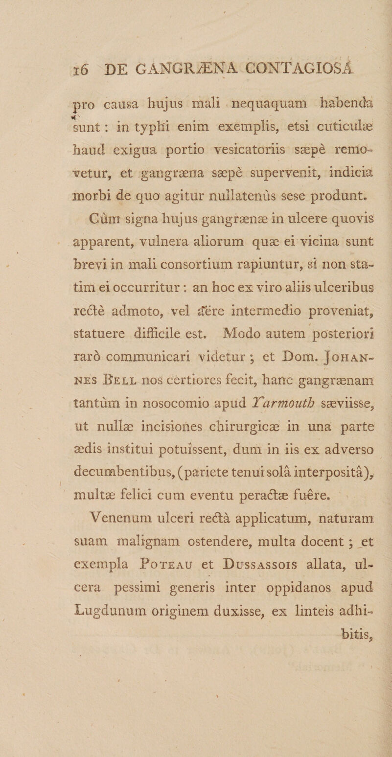 * pro causa hujus mali nequaquam habenda sunt: in typhi enim exemplis, etsi cuticulae haud exigua portio vesicatoriis saepe remo¬ vetur, et gangraena saepe supervenit, indicia morbi de quo agitur nullatenus sese produnt, Cmn signa hujus gangraenae in ulcere quovis apparent, vulnera aliorum quae ei vicina sunt brevi in mali consortium rapiuntur, si non sta- tim ei occurritur: an hoc ex viro aliis ulceribus redle admoto, vel £ere intermedio proveniat, statuere difficile est. Modo autem posteriori raro communicari videtur ; et Dom. J oh an¬ nes Bell nos certiores fecit, hanc gangraenam tantum in nosocomio apud Yarmouth saeviisse, ut nullae incisiones chirurgicae in una parte ^dis institui potuissent, dum in iis ex adverso decumbentibus, (pariete tenui sola interposita), multae felici cum eventu peractae fuere. Venenum ulceri reda applicatum, naturam suam malignam ostendere, multa docent; et exempla Pote au et Dussassois allata, ul¬ cera pessimi generis inter oppidanos apud Lugdunum originem duxisse, ex linteis adhi¬ bitis. s