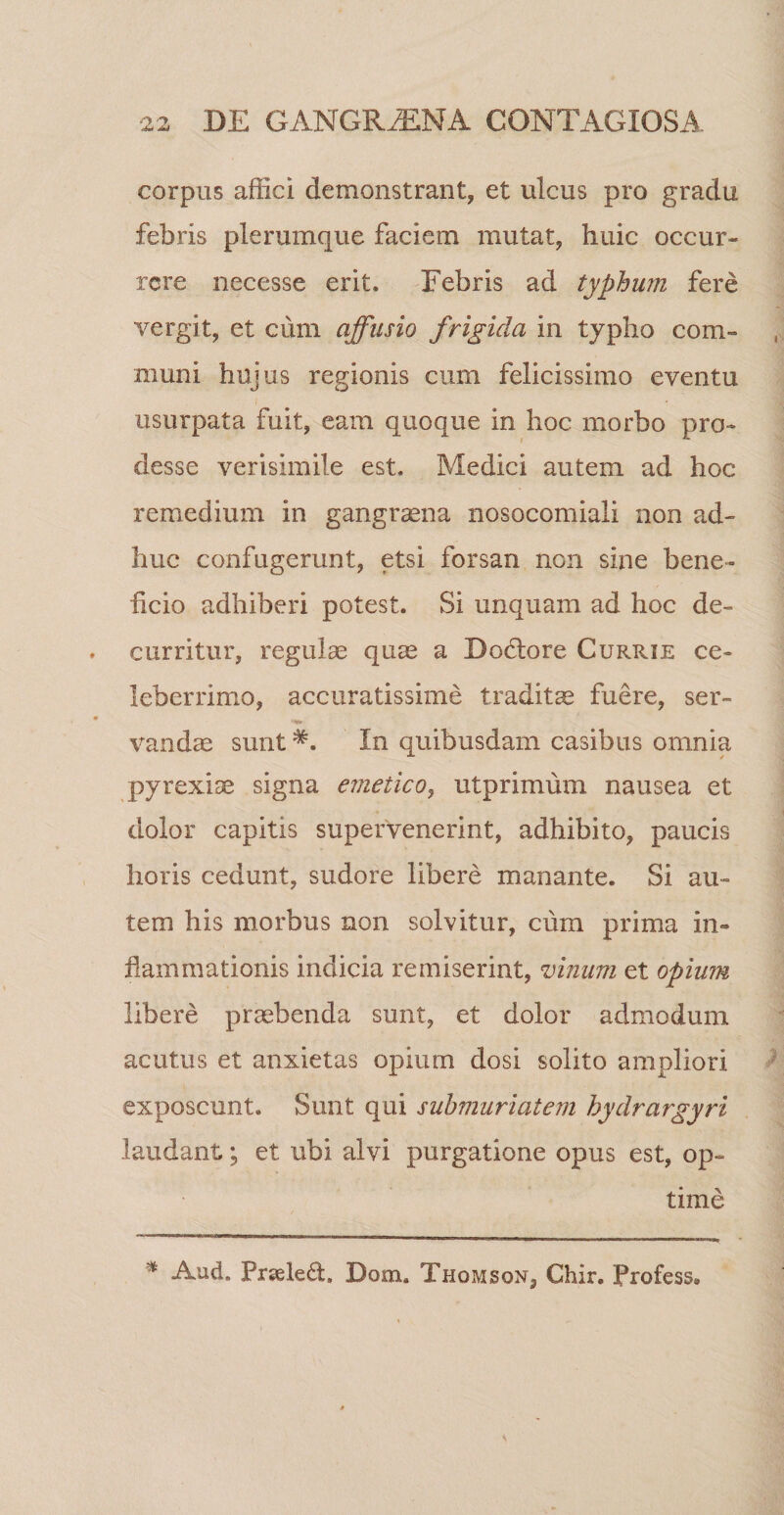 corpus affici demonstrant, et ulcus pro gradu febris plerumque faciem mutat, huic occur¬ rere necesse erit. Febris ad typhum fere vergit, et cum affusio frigida in typho com¬ muni hujus regionis cum felicissimo eventu usurpata fuit, eam quoque in hoc morbo pro¬ desse verisimile est. Medici autem ad hoc remedium in gangraena nosocomiali non ad¬ huc confugerunt, etsi forsan non sine bene- heio adhiberi potest. Si unquam ad hoc de¬ curritur, regulae quae a Bodtore Currie ce¬ leberrimo, accuratissime traditae fuere, ser- •ns» vandae sunt In quibusdam casibus omnia pyrexiae signa emetico, utprimum nausea et dolor capitis supervenerint, adhibito, paucis horis cedunt, sudore libere manante. Si au¬ tem his morbus non solvitur, cum prima in¬ flammationis indicia remiserint, vinum, et opium libere praebenda sunt, et dolor admodum acutus et anxietas opium dosi solito ampliori exposcunt. Sunt qui suhmuriatem hydrargyri laudant; et ubi alvi purgatione opus est, op¬ time * Aud. Prseleff Dom. Thomson, Chir. Profess,