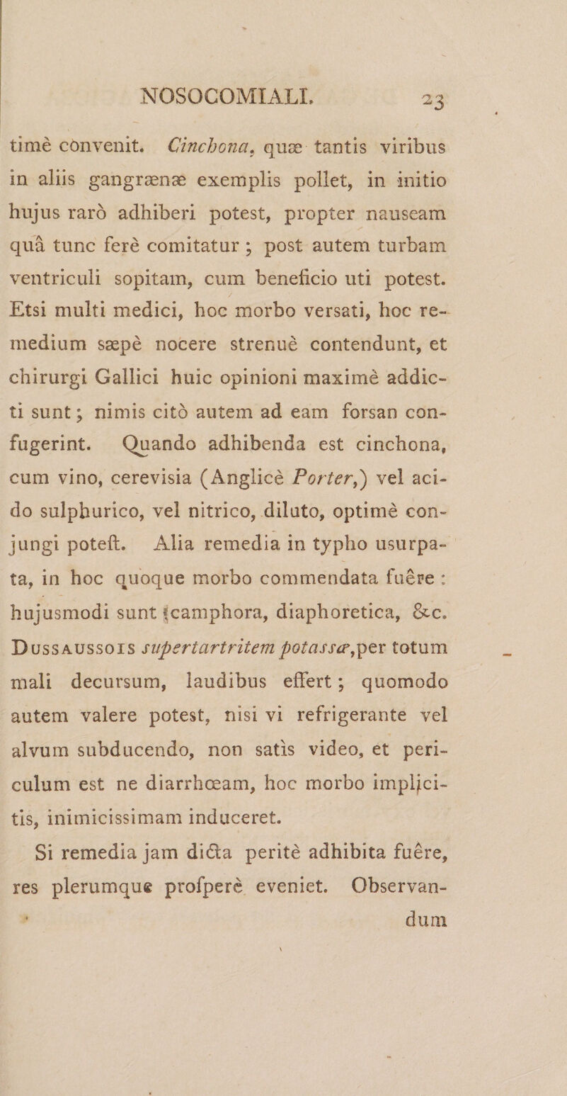 -3 time convenit. Cinchonat quae tantis viribus in aliis gangraenae exemplis pollet, in initio hujus raro adhiberi potest, propter nauseam qua tunc fere comitatur ; post autem turbam ventriculi sopitam, cum beneficio uti potest. Etsi multi medici, hoc morbo versati, hoc re¬ medium saepe nocere strenue contendunt, et chirurgi Gallici huic opinioni maxime addic¬ ti sunt; nimis cito autem ad eam forsan con¬ fugerint. Quando adhibenda est cinchona, cum vino, cerevisia (Anglice Porter,) vel aci¬ do sulphurico, vel nitrico, diluto, optime con¬ jungi poteft. Alia remedia in typho usurpa» ta, in hoc quoque morbo commendata fuere : hujusmodi sunt fcamphora, diaphoretica, &amp;c. Dussaussois supertartritem potasse?,per totum mali decursum, laudibus effert; quomodo autem valere potest, nisi vi refrigerante vel alvum subducendo, non satis video, et peri¬ culum est ne diarrhoeam, hoc morbo implici¬ tis, inimicissimam induceret. Si remedia jam di&amp;a perite adhibita fuere, res plerumqug profpere eveniet. Observan¬ dum