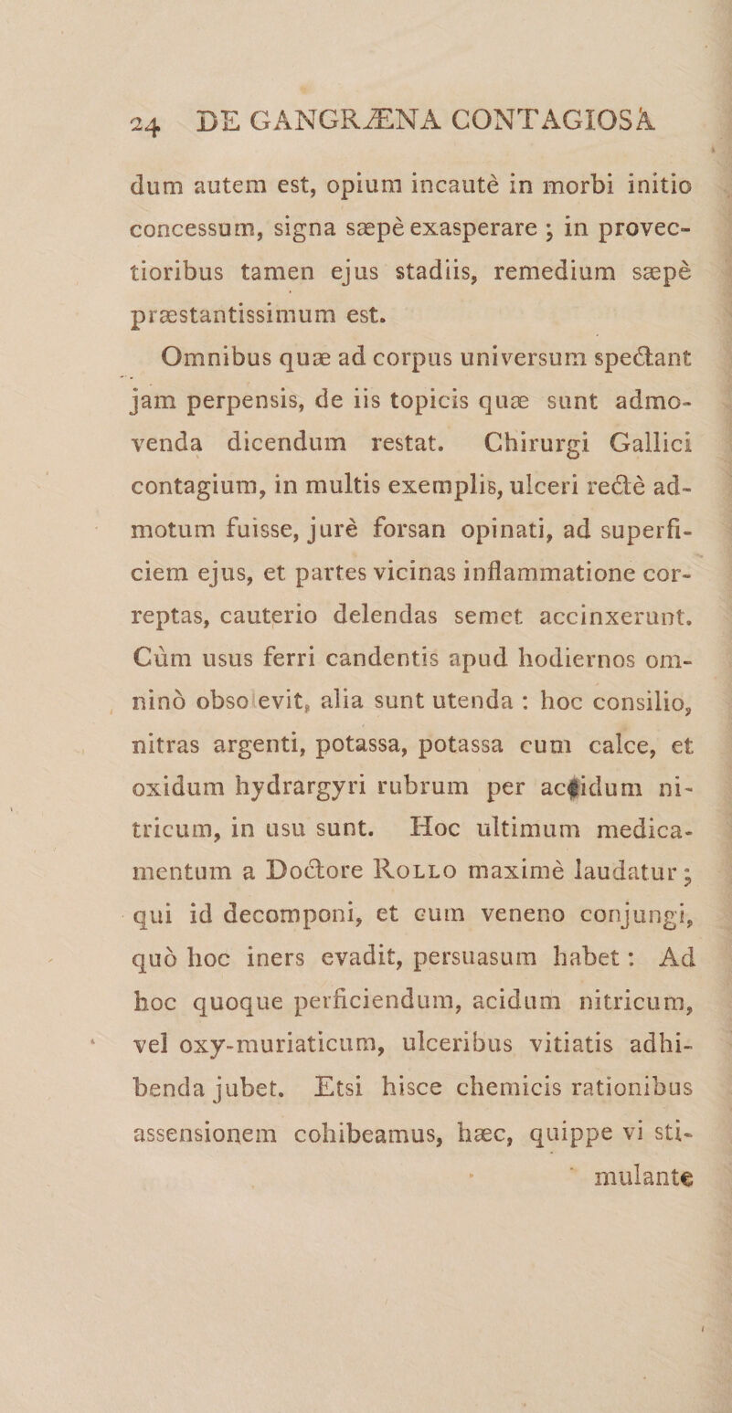 dum autem est, opium incaute in morbi initio concessum, signa saepe exasperare ; in provec¬ tioribus tamen ejus stadiis, remedium saepe praestantissimum est. Omnibus quae ad corpus universum spedtant -* ' m jam perpensis, de iis topicis quae sunt admo¬ venda dicendum restat. Chirurgi Gallici contagium, in multis exemplis, ulceri re&amp;e ad¬ motum fuisse, jure forsan opinati, ad superfi¬ ciem ejus, et partes vicinas inflammatione cor¬ reptas, cauterio delendas semet accinxerunt. Cum usus ferri candentis apud hodiernos om¬ nino obso evit, alia sunt utenda : hoc consilio, nitras argenti, potassa, potassa cum calce, et oxidum hydrargyri rubrum per acfidum ul¬ tricum, in usu sunt. Hoc ultimum medica¬ mentum a Doctore Rollo maxime laudatur; qui id decomponi, et cum veneno conjungi, quo hoc iners evadit, persuasum habet: Ad hoc quoque perficiendum, acidum nitricura, vel oxy-muriaticum, ulceribus vitiatis adhi¬ benda jubet. Etsi hisce chemicis rationibus assensionem cohibeamus, haec, quippe vi sti¬ mulante /