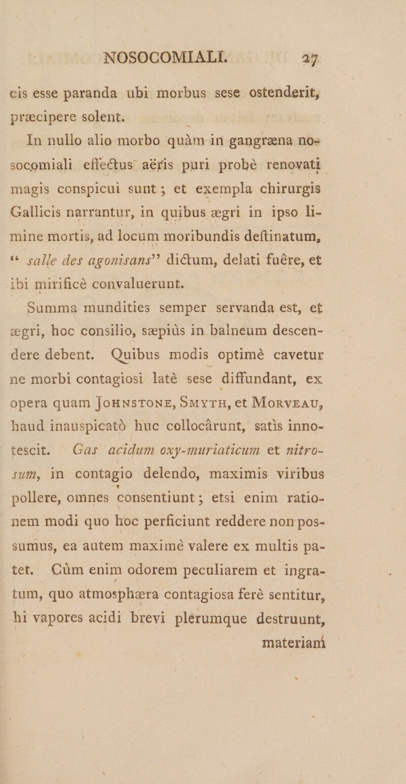 cis esse paranda ubi morbus sese ostenderit* praecipere solent. In nullo alio morbo quam in gangraena no- socomiali effedus aeris puri probe renovati magis conspicui sunt; et exempla chirurgis Gallicis narrantur, in quibus aegri in ipso li¬ mine mortis, ad locum moribundis deftinatumfl “ salle des agonis ans” di dum, delati fuere, et ibi mirifice convaluerunt. * i Summa mundities semper servanda est, et aegri, hoc consilio, saepius in balneum descen¬ dere debent. Quibus modis optime cavetur ne morbi contagiosi late sese diffundant, ex opera quam johnstqne, Smyth, et Morveau, haud inauspicato huc collocarunt, satis inno¬ tescit. Gas acidum oxy-muriaticum et nitro¬ sum, in contagio delendo, maximis viribus T pollere, omnes consentiunt j etsi enim ratio¬ nem modi quo hoc perficiunt reddere non pos¬ sumus, ea autem maxime valere ex multis pa¬ tet. Cum enim odorem peculiarem et ingra¬ tum, quo atmosphaera contagiosa fere sentitur, hi vapores acidi brevi plerumque destruunt, materiam