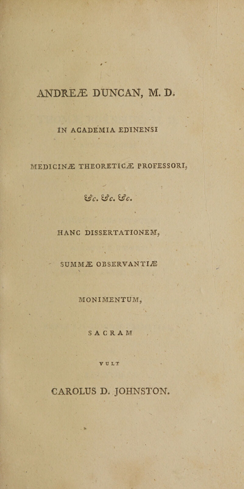 ANDRE AI DUNCAN, M. D. IN ACADEMIA EDINENSI MEDICINJE THEORETICyE PROFESSORI \ s / i£c. 'iSc. h?c. » l HANC DISSERTATIONEM, v SUMMiE OBSERVANTIAS ( MONIMENTUMj v \ SACRAM VULT CAROLUS D. JOHNSTON. \