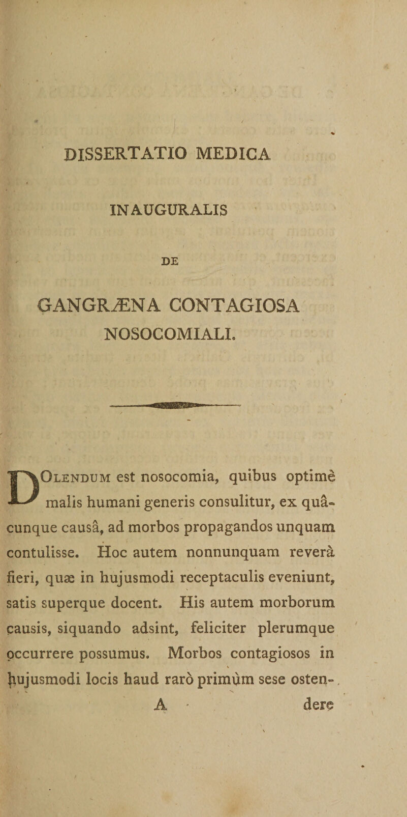 DISSERTATIO MEDICA IN AUGURALIS DE GANGRiENA CONTAGIOSA NOSOCOMIALL DOlendum est nosocomia, quibus optime malis humani generis consulitur, ex qua¬ cunque causa, ad morbos propagandos unquam contulisse. Hoc autem nonnunquam revera fieri, quae in hujusmodi receptaculis eveniunt, satis superque docent. His autem morborum causis, siquando adsint, feliciter plerumque occurrere possumus. Morbos contagiosos in % hujusmodi locis haud raro primum sese osten- A - dere