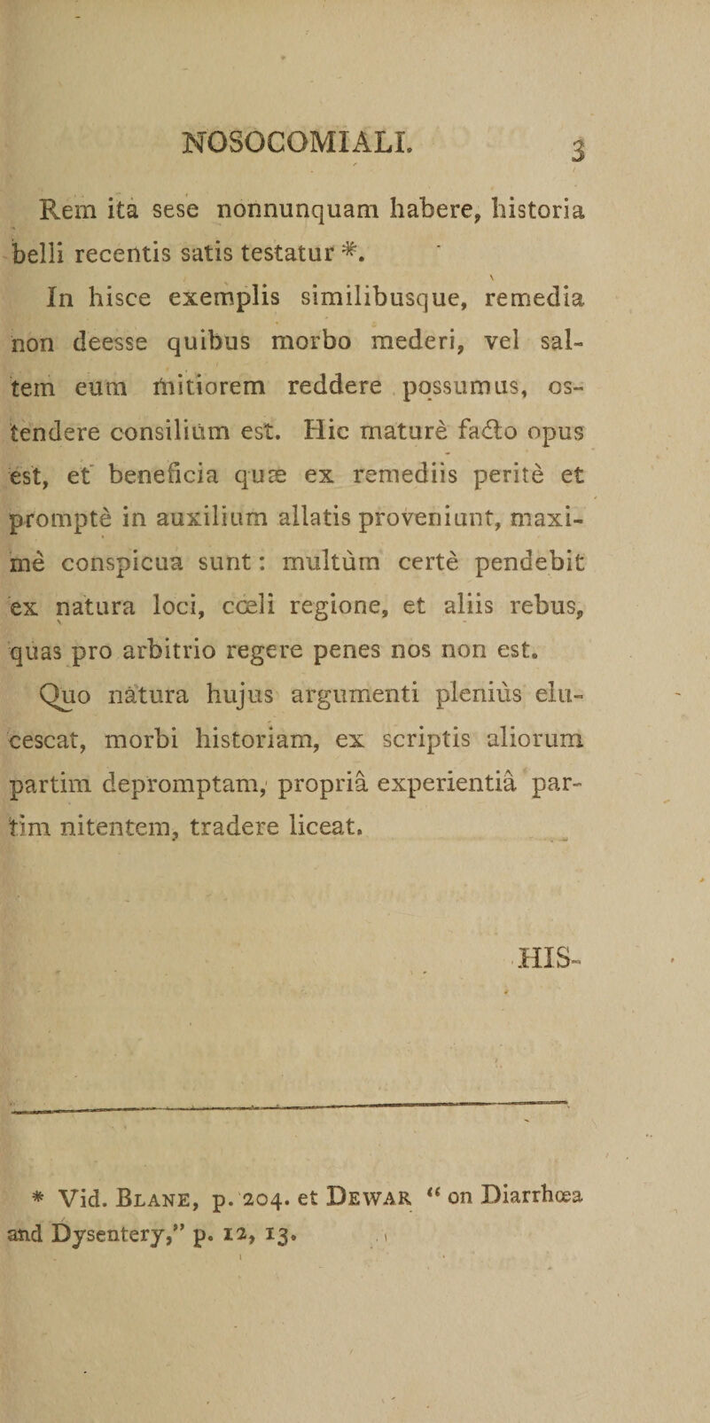 Rem ita sese nonnunquam habere, historia belli recentis satis testatur *. \ In hisce exemplis similibusque, remedia non deesse quibus morbo mederi, vel sal¬ tem eum mitiorem reddere possumus, os¬ tendere consilium est. Hic mature fa£lo opus est, et beneficia qute ex remediis perite et prompte in auxilium allatis proveniunt, maxi¬ me conspicua sunt: multum certe pendebit ex natura loci, cceli regione, et aliis rebus, quas pro arbitrio regere penes nos non est. Quo natura hujus argumenti plertius elu¬ cescat, morbi historiam, ex scriptis aliorum partim depromptam, propria experientia par- tim nitentem, tradere liceat. HIS K \ * Vid. Blane, p. 204. et Dewar “ on Diarrhoea ■■ and Dysentery,” p. 12, 13. » 1 . ‘ •