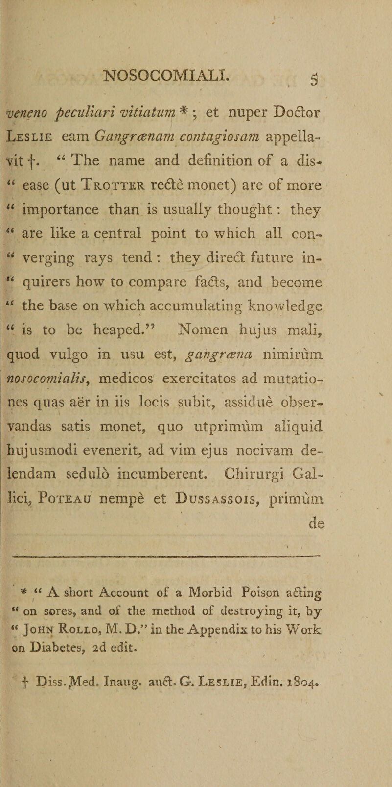 veneno peculiari vitiatum * ; et nuper Do£lor Leslie eam Gangraenam contagiosam appella¬ vit f. 44 The name and definition of a dis- 44 ease (ut Trotter refte monet) are of more 44 importance than is usually thought: they 44 are like a Central point to which ali con- 44 verging rays tend : they direcl future in- 44 quirers how to compare fafls, and become 44 the base on which accumulating knowledge 44 is to be heaped.” Nomen hujus mali, quod vulgo in usu est, gangraena nimirum nosocomialis, medicos exercitatos ad mutatio- - nes quas aer in iis locis subit, assidue obser¬ vandas satis monet, quo utprimum aliquid hujusmodi evenerit, ad vim ejus nocivam de¬ lendam sedulo incumberent. Chirurgi Gal- lici, Poteau nempe et Dussassois, primum de * u A short Account of a Morbid Poispn ading “ on seres, and of the method of destroying it, by “ John Rollo, M.D.”in the Appendix to his Work on Diabetes, id edit. f D iss. JVTed. Inaug. aud. G. Leslie, Edin. 1804.