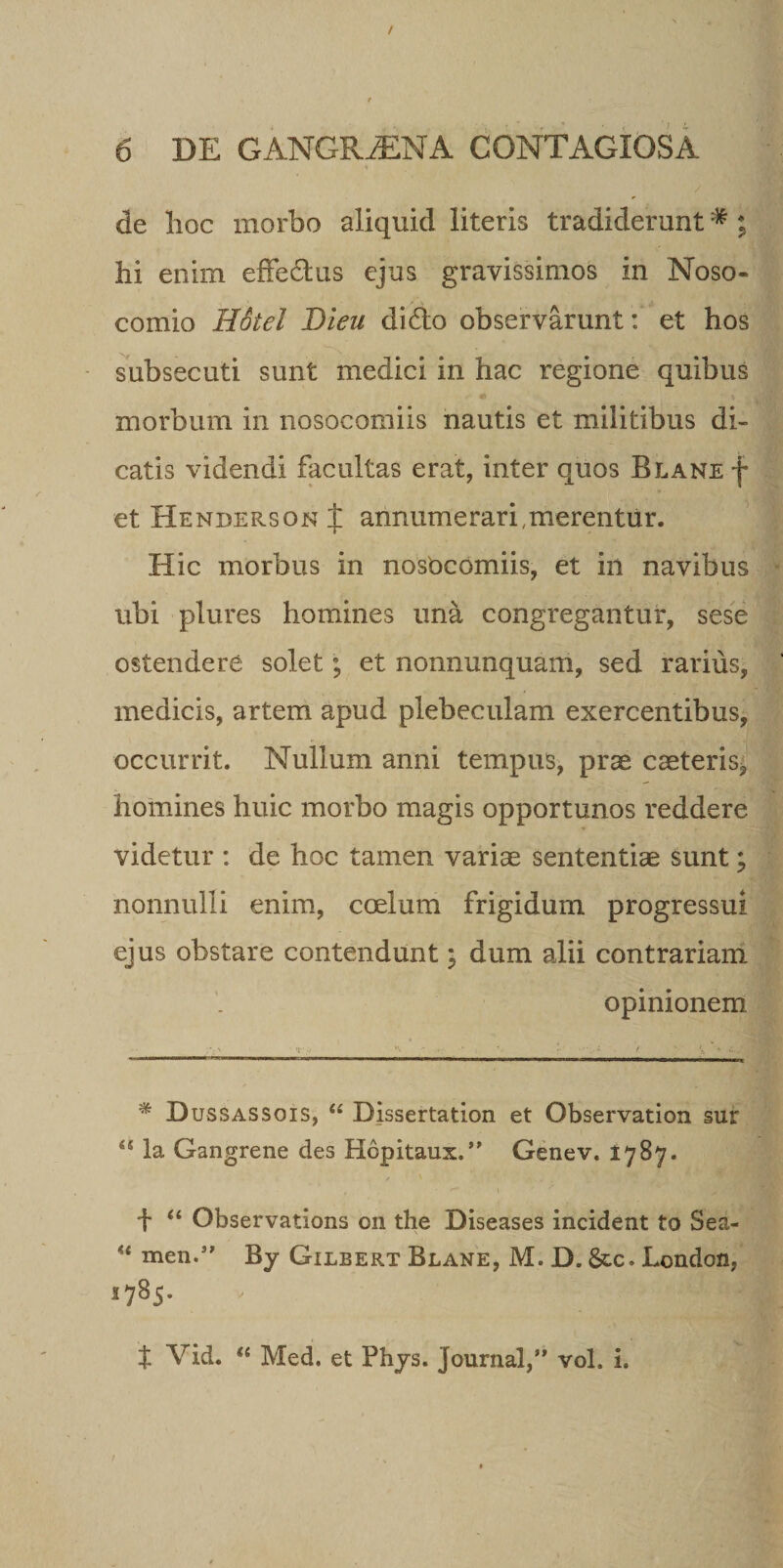 de Tioc morbo aliquid literis tradiderunt# ; hi enim effectus ejus gravissimos in Noso¬ comio Holel Bieu dido observarunt: et hos subsecuti sunt medici in hac regione quibus 4» \ morbum in nosocomiis nautis et militibus di¬ catis videndi facultas erat, inter quos Blane f et HendepvSOn t annumerari,merentur. Hic morbus in nosocomiis, et in navibus ubi plures homines una congregantur, sese ostendere solet; et nonnunquam, sed rarius, medicis, artem apud plebeculam exercentibus, occurrit. Nullum anni tempus, prae caeteris, homines huic morbo magis opportunos reddere videtur : de hoc tamen variae sententiae sunt; nonnulli enim, coelum frigidum progressui ejus obstare contendunt; dum alii contrariam opinionem '* Dussassois, &lt;£ Dissertation et Observation sur la Gangrene des Hopitaux.” Genev. 1787. f “ Observations 011 the Diseases incident to Sea- H men.” By Gilbert Blane, M. D. &amp;c. London, 1785. ■ H- t Vid. “ Med. et Phjs. Journal,” vol. i.