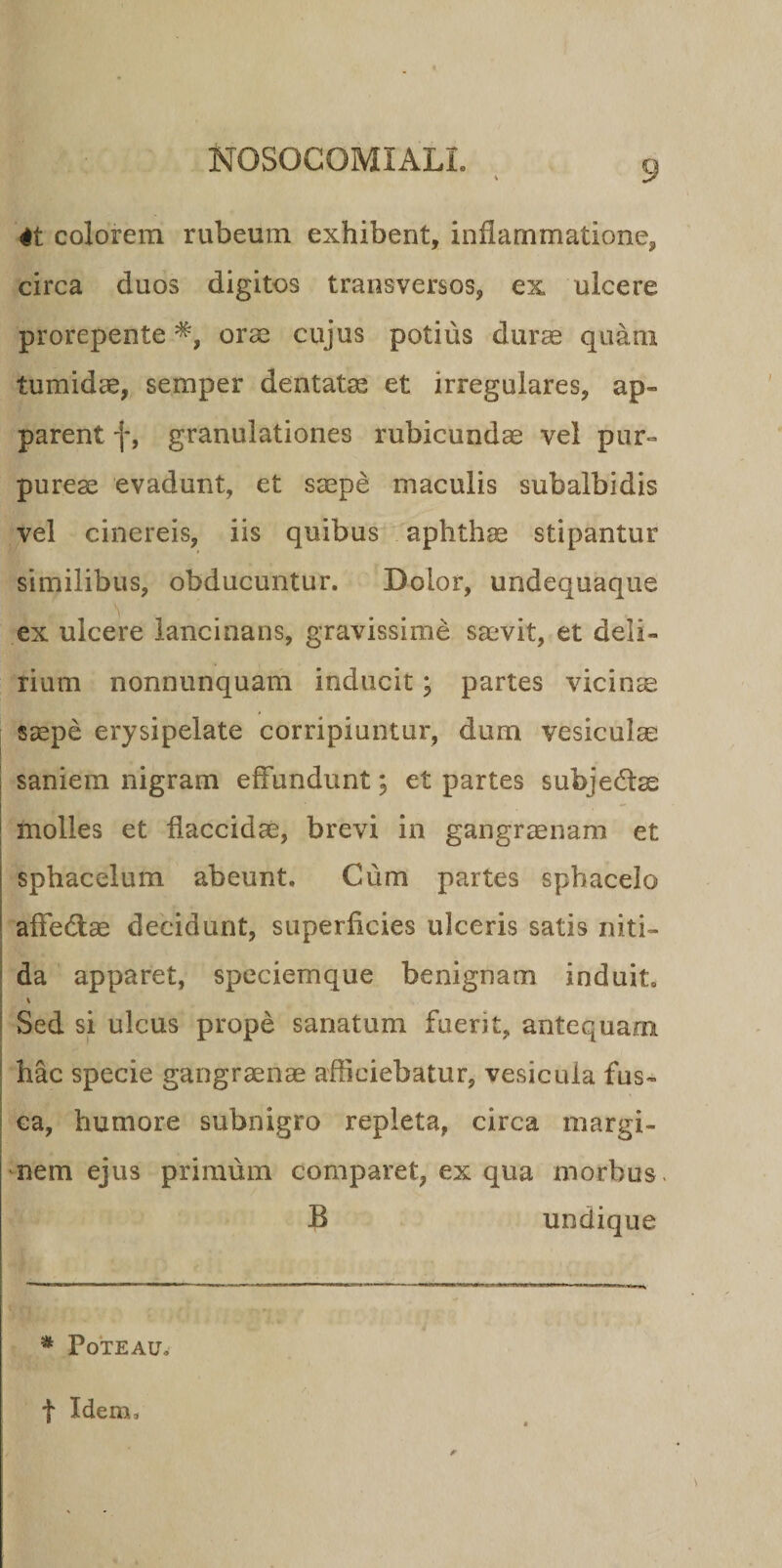 4t colorem rubeum exhibent, inflammatione, circa duos digitos transversos, ex ulcere prorepente oras cujus potius durae quam tumidae, semper dentatae et irregulares, ap~ parent f, granulationes rubicundae vel pur¬ pureae evadunt, et saepe maculis subalbidis vel cinereis, iis quibus aphthae stipantur similibus, obducuntur. Dolor, undequaque ex ulcere lancinans, gravissime saevit, et deli¬ rium nonnunquam inducit; partes vicinee saepe erysipelate corripiuntur, dum vesiculae saniem nigram effundunt; et partes subjedlse molles et flaccidae, brevi in gangraenam et sphaceium abeunt. Cum partes sphacelo affe&amp;ae decidunt, superficies ulceris satis niti- da apparet, speciemque benignam induit. % Sed si ulcus prope sanatum fuerit, antequam hac specie gangraenae afficiebatur, vesicula fus¬ ca, humore subnigro repleta, circa margi¬ nem ejus primum comparet, ex qua morbus. B undique * PoTEAU, t Idem,