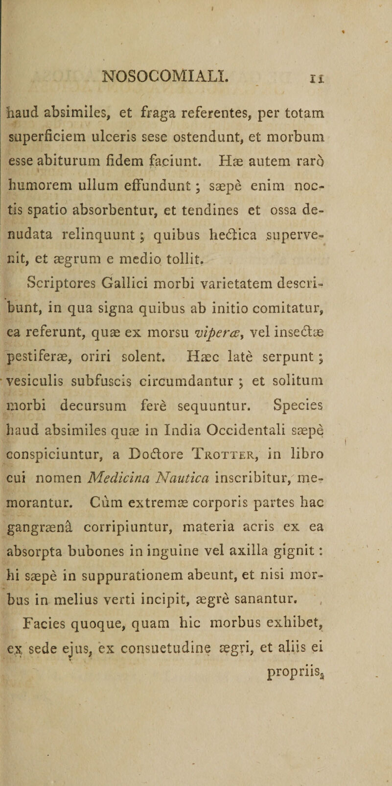 haud absimiles, et fraga referentes, per totam superficiem ulceris sese ostendunt, et morbum esse abiturum fidem faciunt. Hae autem raro t ’ ■ humorem ullum effundunt; saepe enim noc¬ tis spatio absorbentur, et tendines et ossa de¬ nudata relinquunt; quibus helica superve¬ nit, et aegrum e medio tollit. Scriptores Gallici morbi varietatem descri¬ bunt, in qua signa quibus ab initio comitatur, ea referunt, quae ex morsu viperccy vel insedlae pestiferae, oriri solent. Haec late serpunt; vesiculis subfuscis circumdantur ; et solitum morbi decursum fere sequuntur. Species haud absimiles quae in India Occidentali saepe conspiciuntur, a Do&amp;ore Trotter, in libro cui nomen Medicina Nautica inscribitur, me¬ morantur. Cum extremae corporis partes hac gangraend corripiuntur, materia acris ex ea absorpta bubones in inguine vel axilla gignit: hi saepe in suppurationem abeunt, et nisi mor¬ bus ia melius verti incipit, aegre sanantur. Facies quoque, quam hic morbus exhibet, ex sede ejus, ex consuetudine aegri, et aliis ei V propriisa