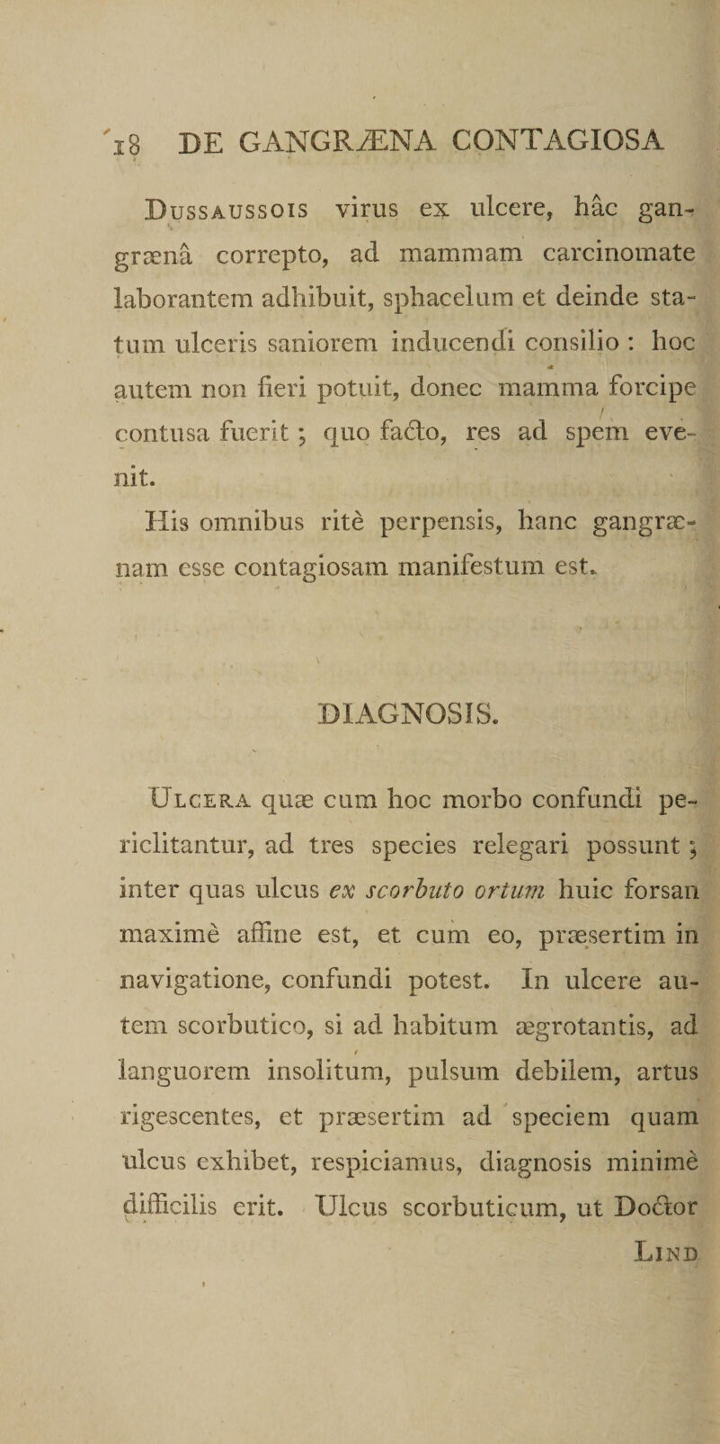 Dussaussois virus ex ulcere, hac gan¬ graena correpto, ad mammam carcinomate laborantem adhibuit, sphacelum et deinde sta- tum ulceris saniorem inducendi consilio : hoc autem non fieri potuit, donec mamma forcipe contusa fuerit; quo faflo, res ad spem eve¬ nit. His omnibus rite perpensis, hanc gangrae¬ nam esse contagiosam manifestum est. DIAGNOSIS. Ulcera quae cum hoc morbo confundi pe¬ riclitantur, ad tres species relegari possunt; inter quas ulcus ex scorbuto ortum huic forsan maxime affine est, et cum eo, praesertim in navigatione, confundi potest. In ulcere au¬ tem scorbutico, si ad habitum aegrotantis, ad / languorem insolitum, pulsum debilem, artus rigescentes, et praesertim ad speciem quam ulcus exhibet, respiciamus, diagnosis minime difficilis erit. Ulcus scorbuticum, ut Doclor Lind