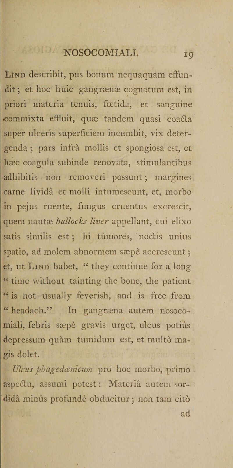 Lind describit, pus bonum nequaquam effun- dit; et boc huic gangraenas cognatum est, in priori materia tenuis, foetida, et sanguine commixta effluit, quae tandem quasi coacta super ulceris superficiem incumbit, vix deter¬ genda ; pars infra mollis et spongiosa est, et haec coagula subinde renovata, stimulantibus adhibitis non removeri possunt; margines, carne livida et molli intumescunt, et, morbo in pejus ruente, fungus cruentus excrescit, quem nautae bullocks liver appellant, cui elixo satis similis est; hi tumores, nodtis unius spatio, ad molem abnormem saepe accrescunt; et, ut Lind habet, “ tliey continue for a. long “ time without tainting the bone, the patient “ is not usually feverish, and is free from “ headach.” In gangraena autem nosoco- miali, febris saepe gravis urget, ulcus potius depressum quam tumidum est, et multo ma¬ gis dolet. Ulcus phagedaenicum pro hoc morbo, primo aspectu, assumi potest: Materia autem sor¬ dida minus profunde obducitur; non tam cito ad