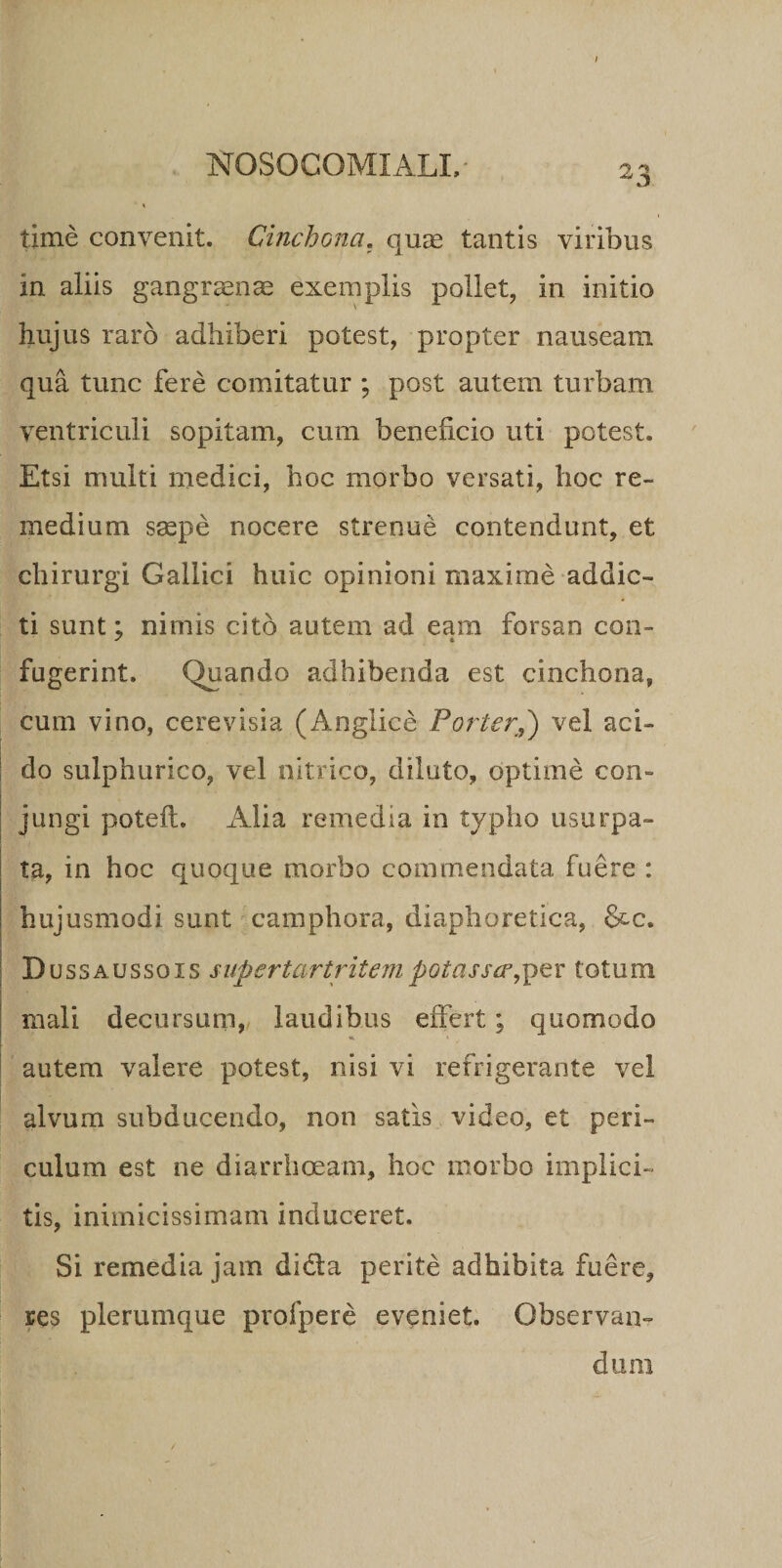 NOSOCOMI ALI, 23 t time convenit. Cinchona, quae tantis viribus in aliis gangraenae exemplis pollet, in initio hujus raro adhiberi potest, propter nauseam qua tunc fere comitatur ; post autem turbam ventriculi sopitam, cum beneficio uti potest. Etsi multi medici, hoc morbo versati, hoc re¬ medium saepe nocere strenue contendunt, et chirurgi Gallici huic opinioni maxime addic¬ ti sunt; nimis cito autem ad eam forsan con¬ fugerint. Quando adhibenda est cinchona, cum vino, cerevisia (Anglice Porter.,) vel aci¬ do sulphurico, vel nitrico, diluto, optime con¬ jungi poteft. Alia remedia in typho usurpa¬ ta, in hoc quoque morbo commendata fuere : hujusmodi sunt camphora, diaphoretica, &amp;c. Dussaussgxs supertartritempotassce,per totum mali decursum, laudibus effert; quomodo autem valere potest, nisi vi refrigerante vel alvum subducendo, non satis video, et peri¬ culum est ne diarrhoeam, hoc morbo implici¬ tis, inimicissimam induceret. Si remedia jam didia perite adhibita fuere, res plerumque profpere eveniet. Observan¬ dum