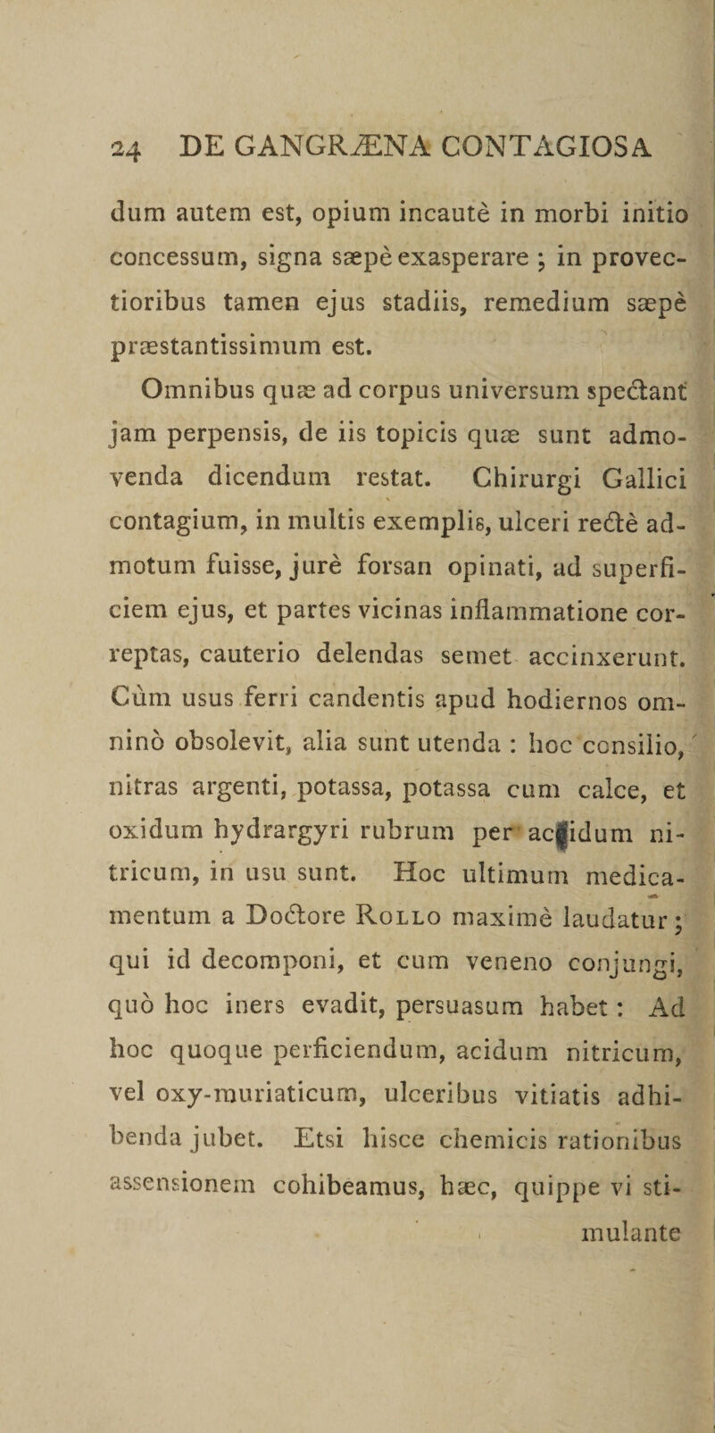 dum autem est, opium incaute in morbi initio concessum, signa saepe exasperare ; in provec¬ tioribus tamen ejus stadiis, remedium saepe praestantissimum est. Omnibus quae ad corpus universum spectant jam perpensis, de iis topicis quae sunt admo¬ venda dicendum restat. Chirurgi Gallici contagium, in multis exemplis, ulceri re&amp;e ad¬ motum fuisse, jure forsan opinati, ad superfi¬ ciem ejus, et partes vicinas inflammatione cor¬ reptas, cauterio delendas semet accinxerunt. Cum usus ferri candentis apud hodiernos om¬ nino obsolevit, alia sunt utenda : hoc consilio, nitras argenti, potassa, potassa cum calce, et oxidum hydrargyri rubrum per aegidum ni- tricum, in usu sunt. Hoc ultimum medica- mentum a Dodlore Rollo maxime laudatur; qui id decomponi, et cum veneno conjungi, quo hoc iners evadit, persuasum habet: Ad hoc quoque perficiendum, acidum nitricum, vel oxy-muriaticum, ulceribus vitiatis adhi¬ benda jubet. Etsi hisce chemicis rationibus assensionem cohibeamus, haec, quippe vi sti- - mulante