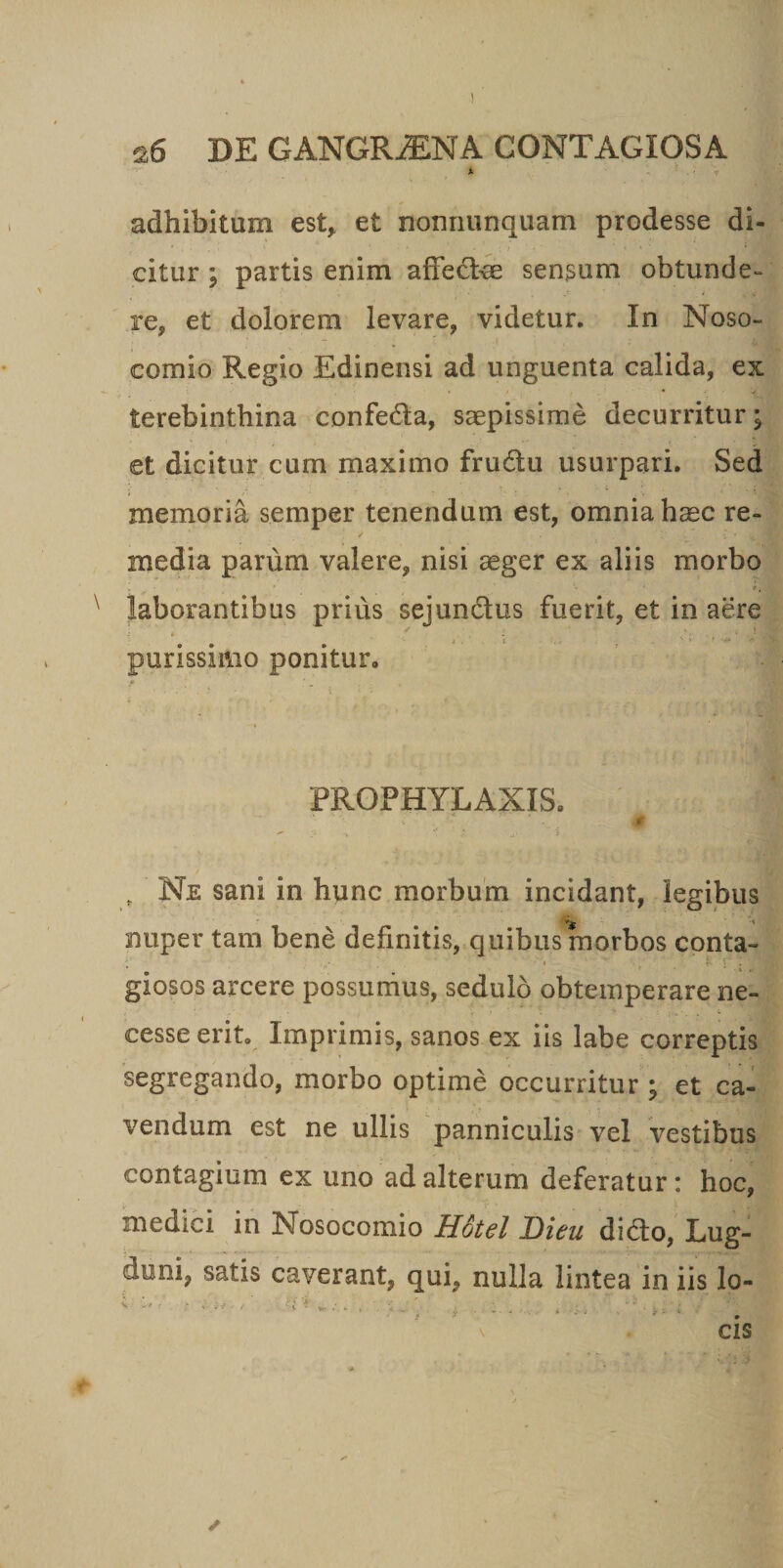 A •; adhibitum est, et nonriunquam prodesse di- ' . ' * ■ i i &lt; * * citur ; partis enim affedce sensum obtunde¬ re, et dolorem levare, videtur. In Noso¬ comio Regio Edinensi ad unguenta calida, ex terebinthina confeda, saepissime decurritur; et dicitur cum maximo frudu usurpari. Sed memoria semper tenendum est, omnia hmc re- / ' ; * • 1 media parum valere, nisi aeger ex aliis morbo &gt; • ‘ ** * laborantibus prius sejundus fuerit, et in aere i . 'i . ' ' ’ * V I purissimo ponitur. FROPHYLAXIS. _ .■» f *  ’ . Me  i ‘ ; „ Ne sani in hunc morbum incidant, legibus nuper tam bene definitis, quibus morbos conta- i ' _ )• S ‘; 1 giosos arcere possumus, sedulo obtemperare ne- \ &gt; • , * * • _ k' t cesse erit. Imprimis, sanos ex iis labe correptis segregando, morbo optime occurritur ; et ca¬ vendum est ne ullis panniculis vel vestibus contagium ex uno ad alterum deferatur: hoc, medici in Nosocomio Hotel Dieu dido, Lug¬ duni, satis caverant, qui, nulla lintea in iis lo-