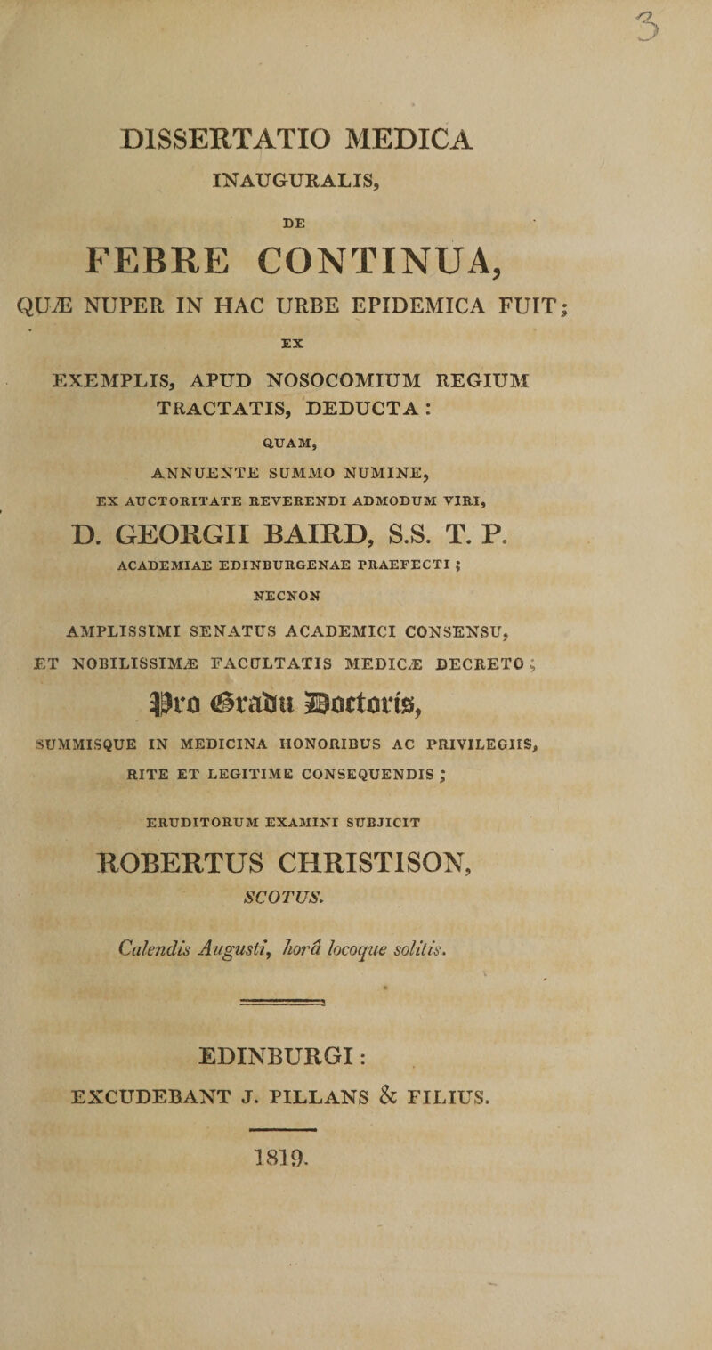 INAUGURALIS, DE FEBRE CONTINUA, QU^ NUPER IN HAC URBE EPIDEMICA FUIT; EX EXEMPLIS, APUD NOSOCOMIUM REGIUM TRACTATIS, DEDUCTA: QUAM, ANNUENTE SUMMO NUMINE, EX AUCTORITATE REVERENDI ADMODUM VIRI, D. GEORGII BAIRD, S.S. T. P. ACADEMIAE EDINBURGENAE PRAEFECTI ; NECNON AMPLISSIMI SENATUS ACADEMICI CONSENSU, ET nobilissima: FACULTATIS MEDIC/E DECRETO ; ^^10 igtaliu JBoctOfis, SUMMISQUE IN MEDICINA HONORIBUS AC PRIVILEGIIS, RITE ET LEGITIME CONSEQUENDIS ; ERUDITORUM EXAMINI SUBJICIT ROBERTUS CHRISTISON, SCOTUS. Calendis Augusti, hora locoque solitis. EDINBURGI: EXCUDEBANT J. PILLANS &amp; FILIUS. 1819.