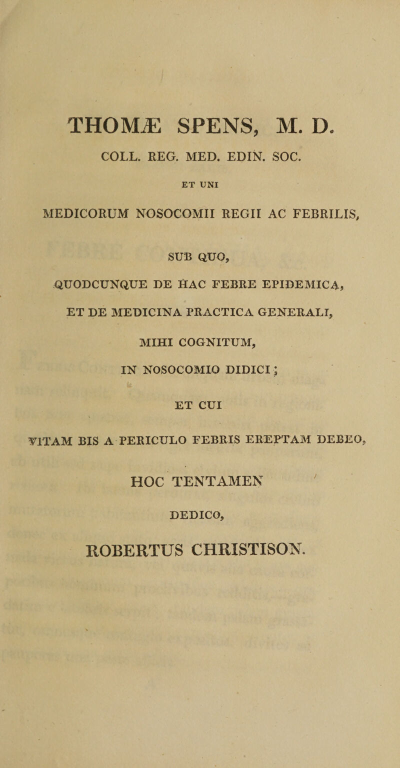 COLL. EEG. MED. EDIN. SOC. ET UNI MEDICORUM NOSOCOMII REGII AC FEBRILIS, SUB QUO, QUODCUNQUE DE HAC FEBRE EPIDEMICA, ET DE MEDICINA PRACTICA GENERALI, MIHI COGNITUM, IN NOSOCOMIO DIDICI; ET CUI yiTAM BIS A PERICULO FEBRIS EREPTAM DEBEO HOC TENTAMEN DEDICO, ROBERTUS CHRISTISOK.