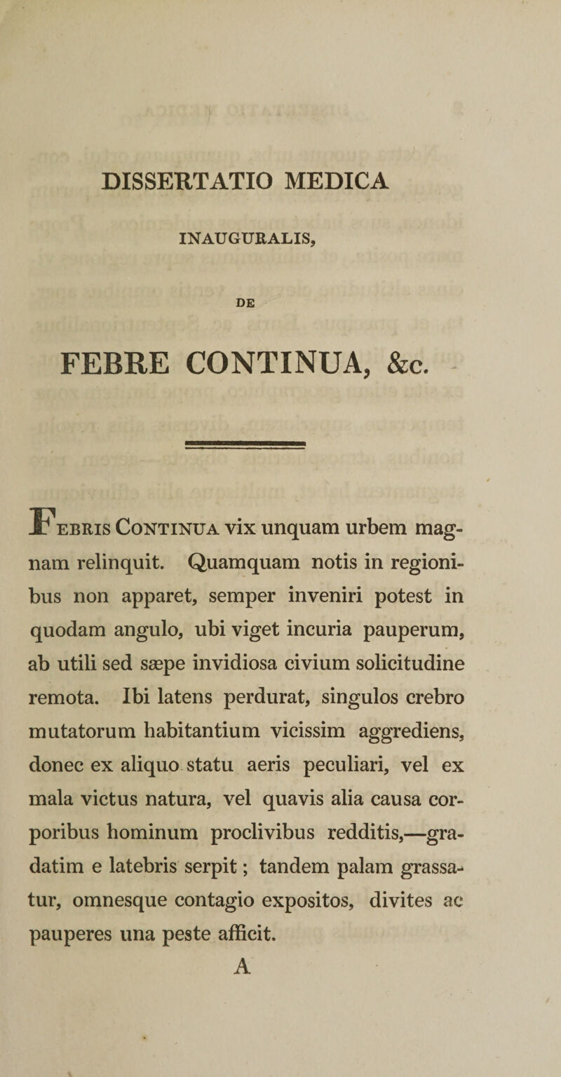 INAUGURALIS, DE FEBRE CONTINUA, &amp;c. Febris Continua vix unquam urbem mag¬ nam relinquit. Quamquam notis in regioni¬ bus non apparet, semper inveniri potest in quodam angulo, ubi viget incuria pauperum, ab utili sed seepe invidiosa civium solicitudine remota. Ibi latens perdurat, singulos crebro mutatorum habitantium vicissim aggrediens, donec ex aliquo statu aeris peculiari, vel ex mala victus natura, vel quavis alia causa cor¬ poribus hominum proclivibus redditis,—gra- datim e latebris serpit; tandem palam grassa¬ tur, omnesque contagio expositos, divites ac pauperes una peste afficit. A