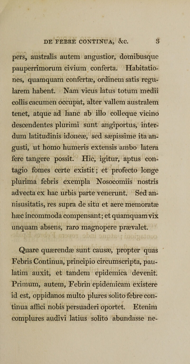 pers, australis autem angustior, domibusque pauperrimorum civium conferta. Habitatio¬ nes, quamquam confertse, ordinem satis regu¬ larem habent. Nam vicus latus totum medii collis cacumen occupat, alter vallem australem tenet, atque ad hanc ab illo colleque vicino descendentes plurimi sunt angiportus, inter¬ dum latitudinis idoneee, sed seepissime ita an¬ gusti, ut homo humeris extensis ambo latera fere tangere possit. Hic, igitur, aptus con¬ tagio fomes certe existit; et profecto longe plurima febris exempla Nosocomiis nostris advecta ex hac urbis parte venerunt. Sed an- nisusitatis, res supra de situ et aere memoratse hmc incommoda compensant; et quamquam vix unquam absens, raro magnopere prsevalet. Quare queerendae sunt causae, propter quas * Febris Continua, principio circumscripta, pau- latim auxit, et tandem epidemica devenit. Primum, autem, Febrin epidemicam existere id est, oppidanos multo plures solito febre con¬ tinua affici nobis persuaderi oportet. Etenim complures audivi latius solito abundasse ne-