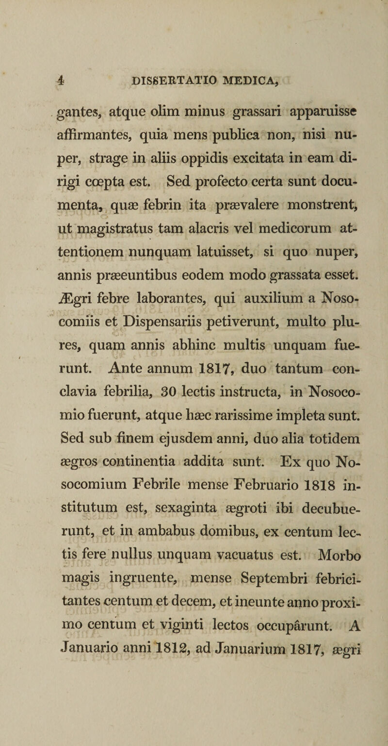 gantes, atque olim minus grassari apparuisse affirmantes, quia mens publica non, nisi nu¬ per, strage in aliis oppidis excitata in eam di¬ rigi coepta est. Sed profecto certa sunt docu¬ menta, quae febrin ita praevalere monstrent, ut magistratus tam alacris vel medicorum at¬ tentionem nunquam latuisset, si quo nuper, annis praeeuntibus eodem modo grassata esset. iEgri febre laborantes, qui auxilium a Noso¬ comiis et Dispensariis petiverunt, multo plu- res, quam annis abhinc multis unquam fue¬ runt. Ante annum 1817, duo tantum con¬ clavia febrilia, 30 lectis instructa, in Nosoco¬ mio fuerunt, atque haec rarissime impleta sunt. Sed sub finem ejusdem anni, duo alia totidem aegros continentia addita sunt. Ex quo No¬ socomium Febrile mense Februario 1818 in¬ stitutum est, sexaginta aegroti ibi decubue- •'j ■■ runt, et in ambabus domibus, ex centum lec¬ tis fere nullus unquam vacuatus est. Morbo magis ingruente, mense Septembri febrici¬ tantes centum et decem, et ineunte anno proxi¬ mo centum et viginti lectos occuparunt. A Januario anni 1812, ad Januarium 1817, aegri