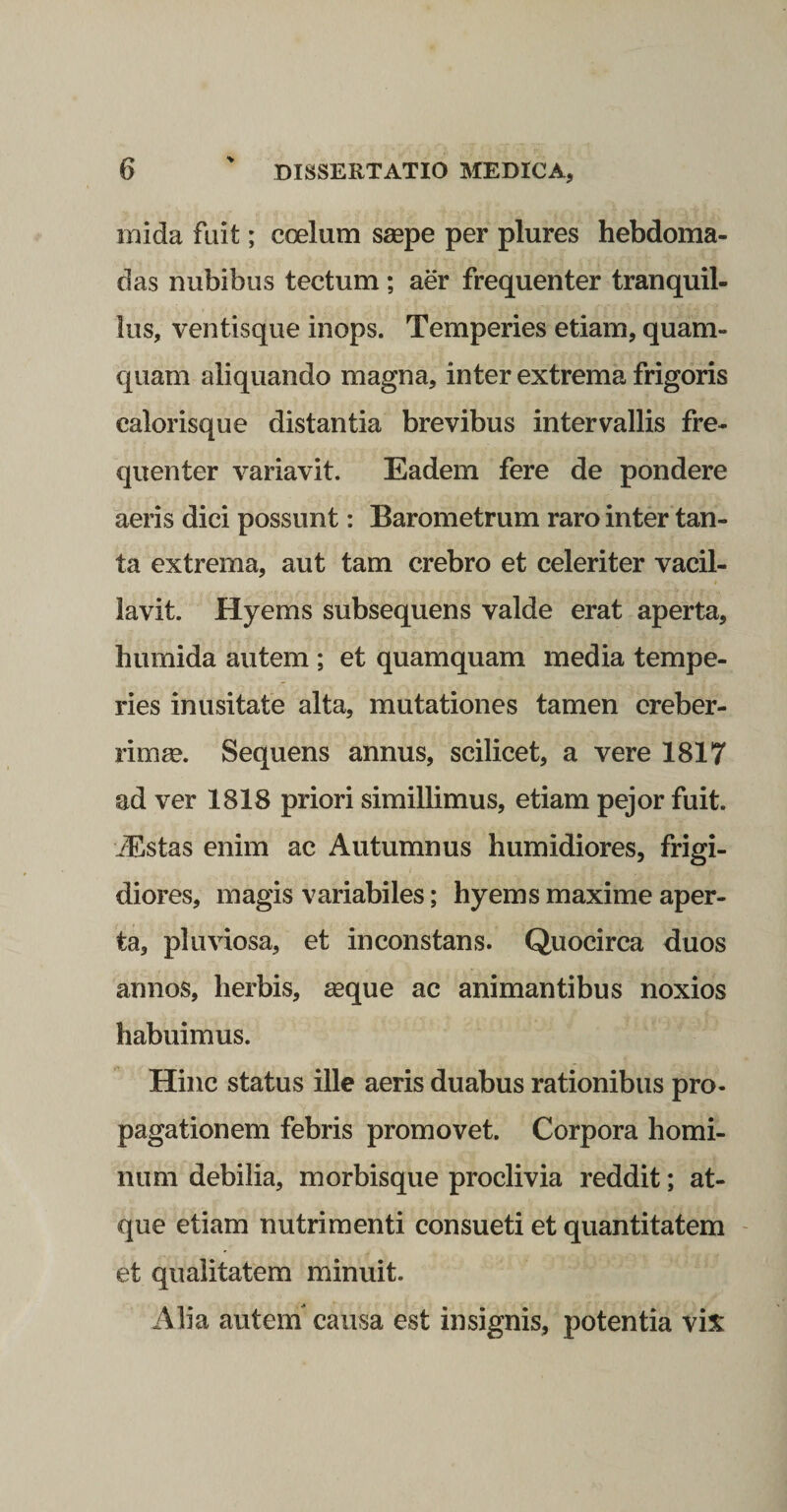mida fuit; coelum saspe per plures hebdoma¬ das nubibus tectum ; aer frequenter tranquil¬ lus, ventisque inops. Temperies etiam, quam¬ quam aliquando magna, inter extrema frigoris calorisque distantia brevibus intervallis fre¬ quenter variavit. Eadem fere de pondere aeris dici possunt: Barometrum raro inter tan¬ ta extrema, aut tam crebro et celeriter vacil¬ lavit. Hyems subsequens valde erat aperta, humida autem ; et quamquam media tempe¬ ries inusitate alta, mutationes tamen creber¬ rima. Sequens annus, scilicet, a vere 1817 ad ver 1818 priori simillimus, etiam pejor fuit. iEstas enim ac Autumnus humidiores, frigi¬ diores, magis variabiles; hyems maxime aper¬ ta, pluviosa, et inconstans. Quocirca duos annos, herbis, «que ac animantibus noxios habuimus. Hinc status ille aeris duabus rationibus pro¬ pagationem febris promovet. Corpora homi¬ num debilia, morbisque proclivia reddit; at¬ que etiam nutrimenti consueti et quantitatem et qualitatem minuit. Alia autein causa est insignis, potentia vix