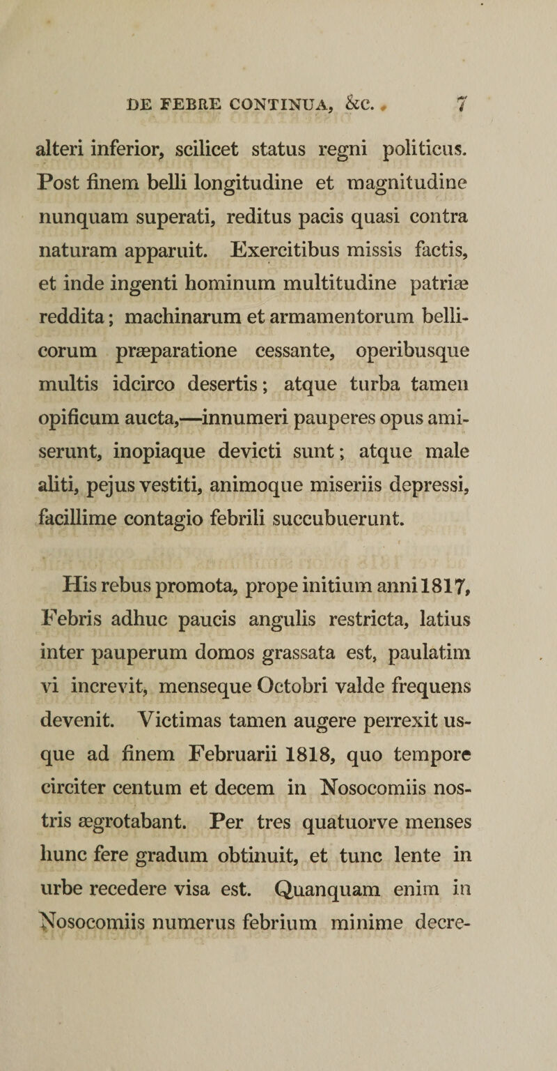 alteri inferior, scilicet status regni politicus. Post finem belli longitudine et magnitudine nunquam superati, reditus pacis quasi contra naturam apparuit. Exercitibus missis factis, et inde ingenti hominum multitudine patriae reddita; machinarum et armamentorum belli¬ corum praeparatione cessante, operibusque multis idcirco desertis; atque turba tamen opificum aucta,—innumeri pauperes opus ami¬ serunt, inopiaque devicti sunt; atque male aliti, pejus vestiti, animoque miseriis depressi, facillime contagio febrili succubuerunt. t His rebus promota, prope initium anni 1817, Febris adhuc paucis angulis restricta, latius inter pauperum domos grassata est, paulatim vi increvit, menseque Octobri valde frequens devenit. Victimas tamen augere perrexit us¬ que ad finem Februarii 1818, quo tempore circiter centum et decem in Nosocomiis nos¬ tris aegrotabant. Per tres quatuorve menses hunc fere gradum obtinuit, et tunc lente in urbe recedere visa est. Quanquam enim in Nosocomiis numerus febrium minime decre-