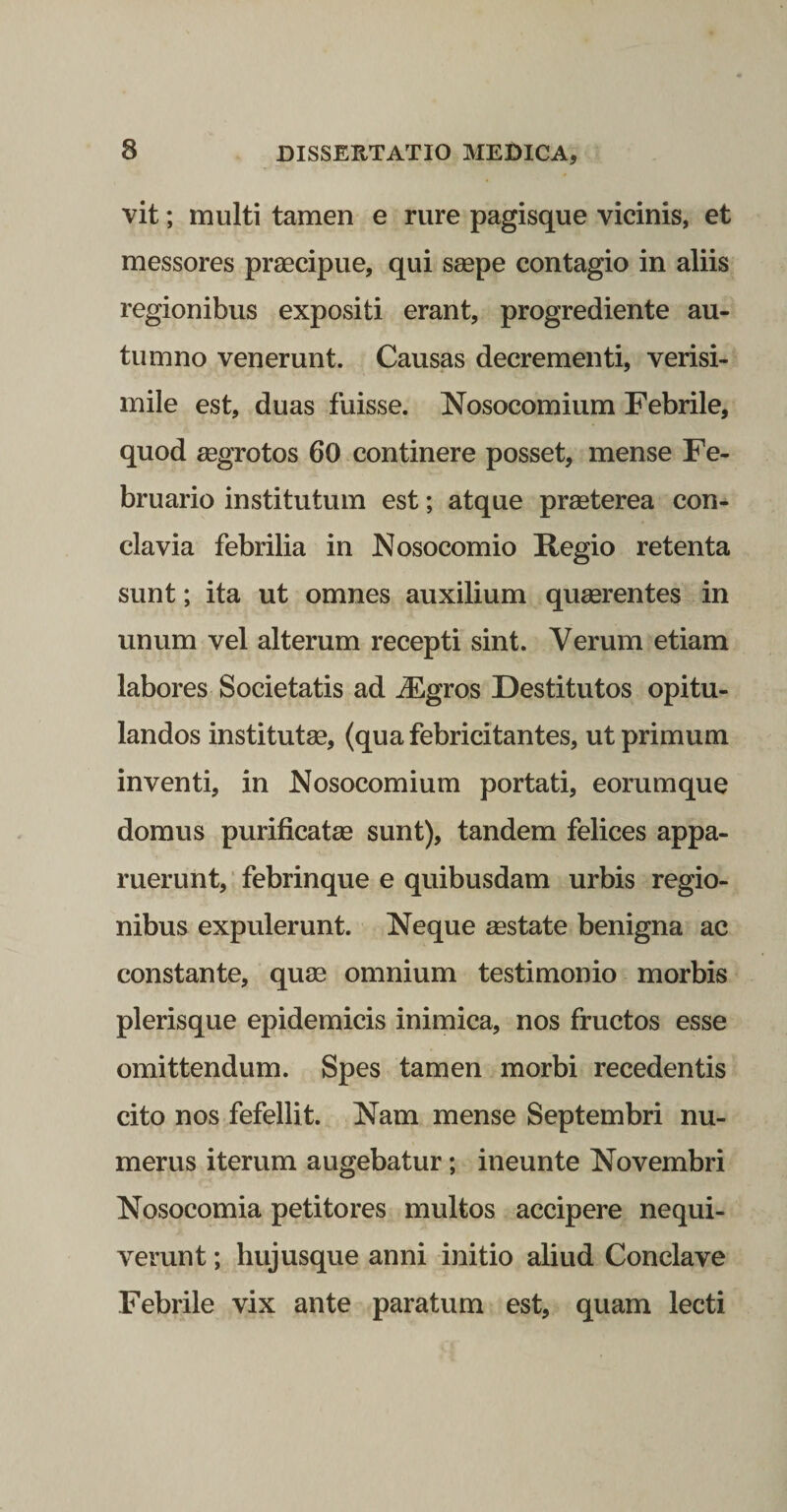 vit; multi tamen e rure pagisque vicinis, et messores praecipue, qui saepe contagio in aliis regionibus expositi erant, progrediente au¬ tumno venerunt. Causas decrementi, verisi¬ mile est, duas fuisse. Nosocomium Febrile, quod aegrotos 60 continere posset, mense Fe¬ bruario institutum est; atque praeterea con¬ clavia febrilia in Nosocomio Hegio retenta sunt; ita ut omnes auxilium quaerentes in unum vel alterum recepti sint. Verum etiam labores Societatis ad j^gros Destitutos opitu¬ landos institutae, (qua febricitantes, ut primum inventi, in Nosocomium portati, eorumque domus purificatae sunt), tandem felices appa¬ ruerunt, ■ febrinque e quibusdam urbis regio¬ nibus expulerunt. Neque aestate benigna ac constante, quae omnium testimonio morbis plerisque epidemicis inimica, nos fructos esse omittendum. Spes tamen morbi recedentis cito nos fefellit. Nam mense Septembri nu¬ merus iterum augebatur; ineunte Novembri Nosocomia petitores multos accipere nequi¬ verunt ; hujusque anni initio aliud Conclave Febrile vix ante paratum est, quam lecti