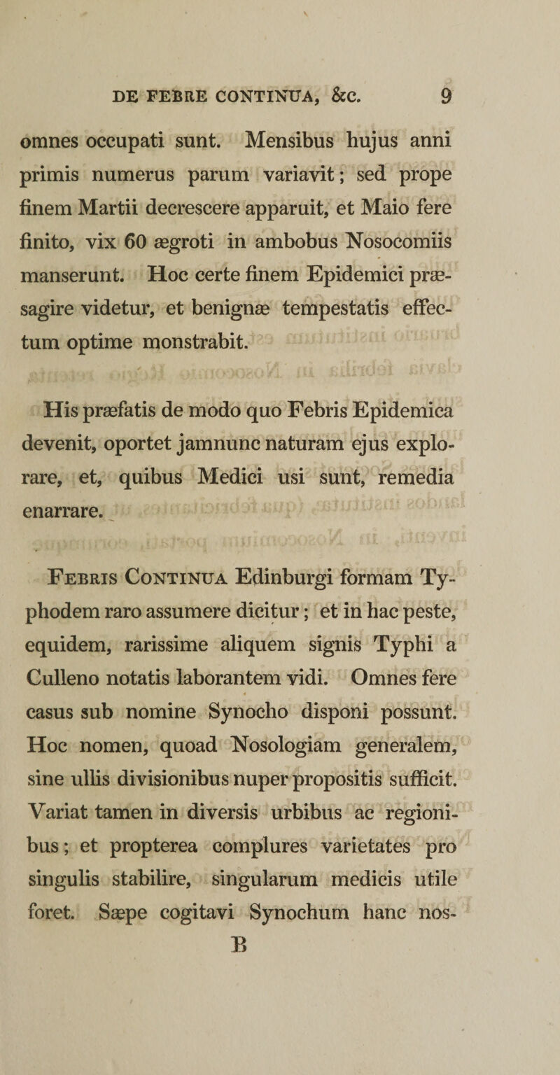 omnes occupati sunt. Mensibus hujus anni primis numerus parum variavit; sed prope finem Martii decrescere apparuit, et Maio fere finito, vix 60 aegroti in ambobus Nosocomiis manserunt. Hoc certe finem Epidemici prae¬ sagire videtur, et benignae tempestatis effec¬ tum optime monstrabit. His praefatis de modo quo Febris Epidemica devenit, oportet jamnunc naturam ejus explo¬ rare, et, quibus Medici usi sunt, remedia enarrare. ^ Febris Continua Edinburgi formam Ty- phodem raro assumere dicitur; et in hac peste, equidem, rarissime aliquem signis Typhi a Culleno notatis laborantem vidi. Omnes fere 4 casus sub nomine Synocho disponi possunt. Hoc nomen, quoad Nosologiam generalem, sine ullis divisionibus nuper propositis sufficit. Variat tamen in diversis urbibus ac regioni¬ bus; et propterea complures varietates' pro singulis stabilire, singularum medicis utile foret. Saepe cogitavi Synochum hanc nos- E