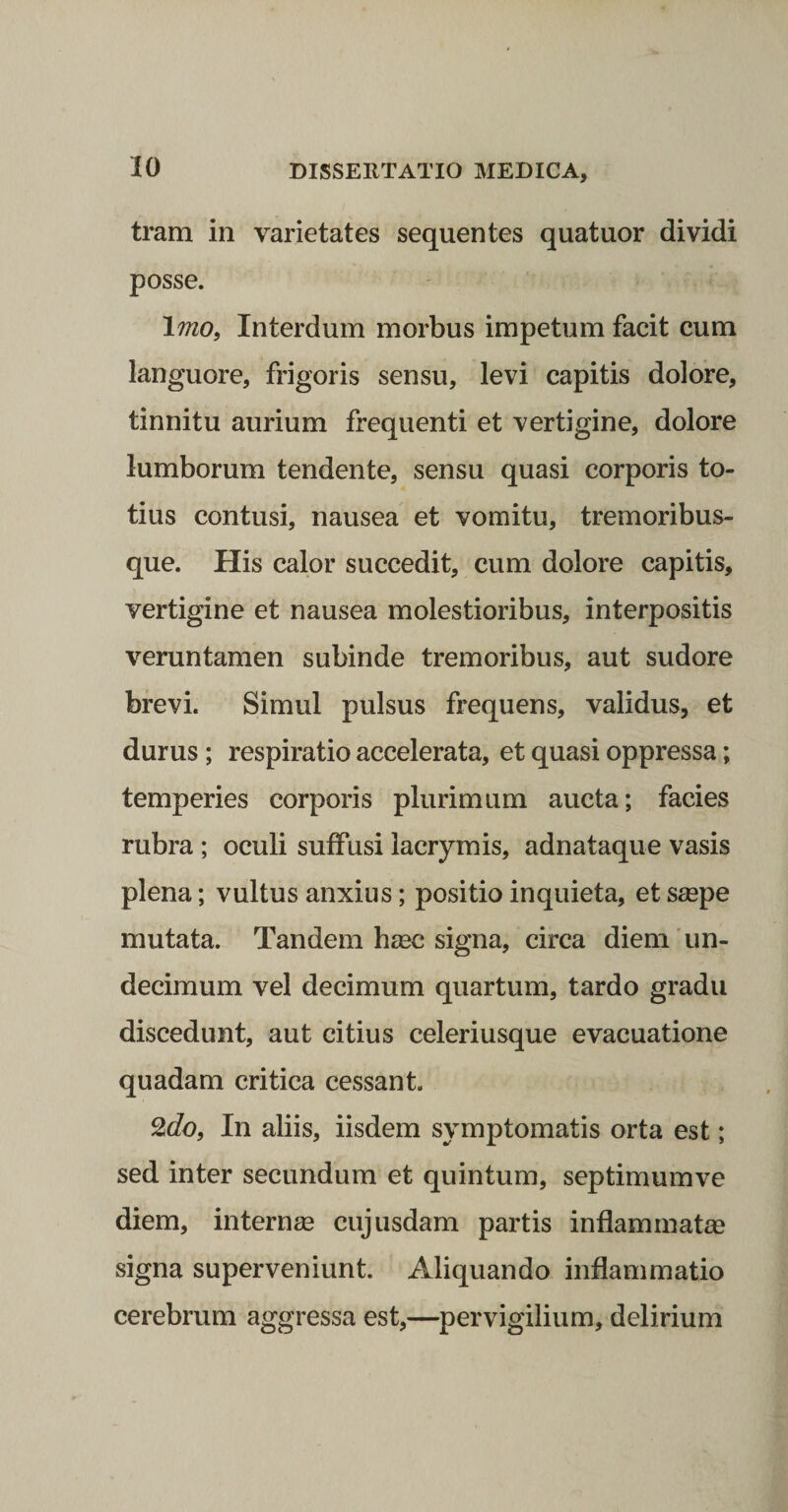 trani in varietates sequentes quatuor dividi posse. \mOi Interdum morbus impetum facit cum languore, frigoris sensu, levi capitis dolore, tinnitu aurium frequenti et vertigine, dolore lumborum tendente, sensu quasi corporis to¬ tius contusi, nausea et vomitu, tremoribus¬ que. His calor succedit, cum dolore capitis, vertigine et nausea molestioribus, interpositis veruntamen subinde tremoribus, aut sudore brevi. Simul pulsus frequens, validus, et durus ; respiratio accelerata, et quasi oppressa; temperies corporis plurimum aucta; facies rubra; oculi suffusi lacrymis, adnataque vasis plena; vultus anxius; positio inquieta, et saepe mutata. Tandem haec signa, circa diem'un¬ decimum vel decimum quartum, tardo gradu discedunt, aut citius celeriusque evacuatione quadam critica cessant. SlcZo, In aliis, iisdem symptomatis orta est; sed inter secundum et quintum, septimumve diem, internae cujusdam partis inflammatae signa superveniunt. Aliquando inflammatio cerebrum aggressa est,—^pervigilium, delirium