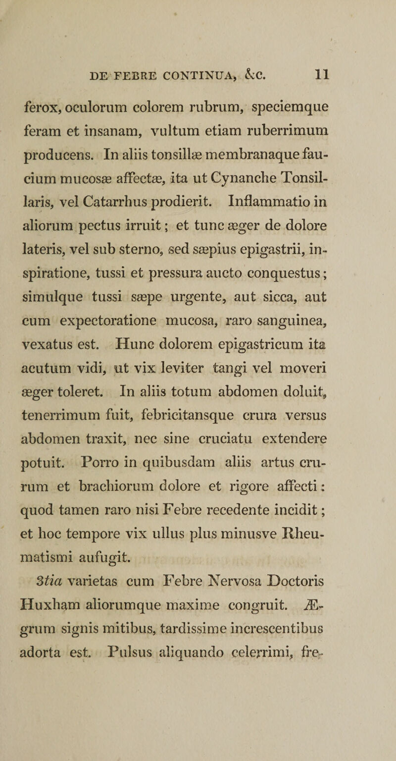 ferox, oculorum colorem rubrum, speciemque feram et insanam, vultum etiam ruberrimum producens. In aliis tonsillae membranaque fau¬ cium mucosae affectae, ita ut Cynanche Tonsil¬ laris, vel Catarrhus prodierit. Inflammatio in aliorum pectus irruit; et tunc aeger de dolore lateris, vel sub sterno, sed saepius epigastrii, in¬ spiratione, tussi et pressura aucto conquestus; simulque tussi saepe urgente, aut sicca, aut cum expectoratione mucosa, raro sanguinea, vexatus est. Hunc dolorem epigastricum ita acutum vidi, ut vix leviter tangi vel moveri aeger toleret. In aiiis totum abdomen doluit, tenerrimum fuit, febricitansque crura versus abdomen traxit, nec sine cruciatu extendere potuit. Porro in quibusdam aliis artus cru¬ rum et brachiorum dolore et rigore affecti: quod tamen raro nisi Febre recedente incidit; et hoc tempore vix ullus plus minus ve Rheu¬ matismi aufugit. 3tia varietas cum Febre Nervosa Doctoris Huxham aliorumque maxime congruit. grum signis mitibus, tardissime increscentibus adorta est. Pulsus aliquando celerrimi, fre.'