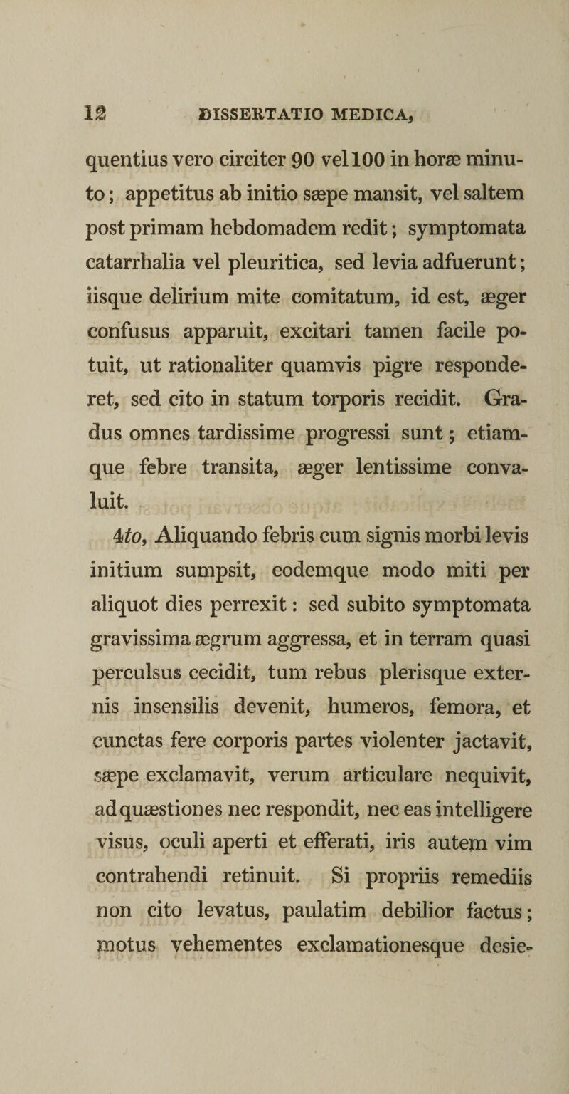 quentius vero circiter 90 vel 100 in horas minu¬ to ; appetitus ab initio saepe mansit, vel saltem post primam hebdomadem redit; symptomata catarrhalia vel pleuritica, sed levia adfuerunt; iisque delirium mite comitatum, id est, aeger confusus apparuit, excitari tamen facile po¬ tuit, ut rationaliter quamvis pigre responde¬ ret, sed cito in statum torporis recidit. Gra¬ dus omnes tardissime progressi sunt; etiam- que febre transita, aeger lentissime conva¬ luit. 4^0, Aliquando febris cum signis morbi levis initium sumpsit, eodemque modo miti per aliquot dies perrexit: sed subito symptomata gravissima aegrum aggressa, et in terram quasi perculsus cecidit, tum rebus plerisque exter¬ nis insensilis devenit, humeros, femora, et cunctas fere corporis partes violenter jactavit, ssepe exclamavit, verum articulare nequivit, adqu£estiones nec respondit, nec eas intelligere visus, oculi aperti et efferati, iris autem vim contrahendi retinuit. Si propriis remediis non cito levatus, paulatim debilior factus; motus vehementes exclamationesque desie-