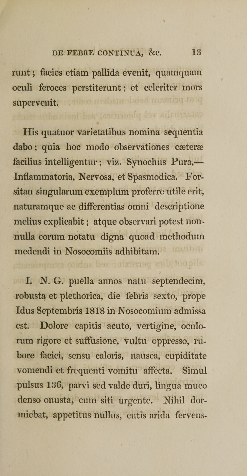 runt; facies etiam pallida evenit, quamquam oculi feroces perstiterunt; et celeriter mors supervenit. His quatuor varietatibus nomina sequentia dabo; quia hoc modo observationes cseteree facilius intelligentur; viz. Synochus Pura,— Inflammatoria, Nervosa, et Spasmodica. For¬ sitan singularum exemplum proferre utile erit, naturamque ac differentias omni descriptione melius explicabit; atque observari potest non¬ nulla eorum notatu digna quoad methodum medendi in Nosocomiis adhibitam. / I. N. G. puella annos natu septendecim, robusta et plethorica, die febris sexto, prope Idus Septembris 1818 in Nosocomium admissa est. Dolore capitis acuto, vertigine, oculo¬ rum rigore et suffusione, vultu oppresso, ru¬ bore faciei, sensu caloris, nausea, cupiditate vomendi et frequenti vomitu affecta. Simul pulsus 136, parvi sed valde duri, lingua muco denso onusta, cum siti urgente. Nihil dor¬ miebat, appetitus nullus, cutis arida fervens-