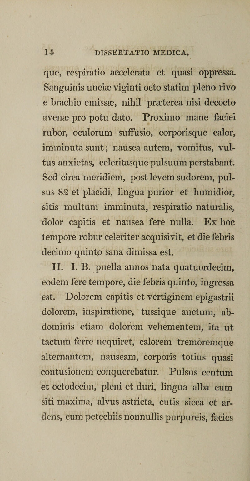 que, respiratio accelerata et quasi oppressa. Sanguinis unciae viginti octo statim pleno rivo e brachio emissae, nihil praeterea nisi decocto avenae pro potu dato. Proximo mane faciei rubor, oculorum suffusio, corporisque calor, imminuta sunt; nausea autem, vomitus, vul¬ tus anxietas, celeritasque pulsuum perstabant. Sed circa meridiem, post levem sudorem, pul¬ sus 82 et placidi, lingua purior et humidior, sitis multum imminuta, respiratio naturalis, dolor capitis et nausea fere nulla. Ex hoc tempore robur celeriter acquisivit, et die febris decimo quintp sana dimissa est, II. I. B. puella annos nata quatuordecim, eodem fere tempore, die febris quinto, ingressa est. Dolorem capitis et vertiginem epigastrii dolorem, inspiratione, tussique auctum, ab¬ dominis etiam dolorem vehementem, ita ut tactum ferre nequiret, calorem tremorem que alternantem, nauseam, corporis totius quasi contusionem conquerebatur. Pulsus centum et octodecim, pleni et duri, lingua alba cum siti maxima, alvus astricta, cutis sicca et ar¬ dens, cum petechiis nonnullis purpureis, facies