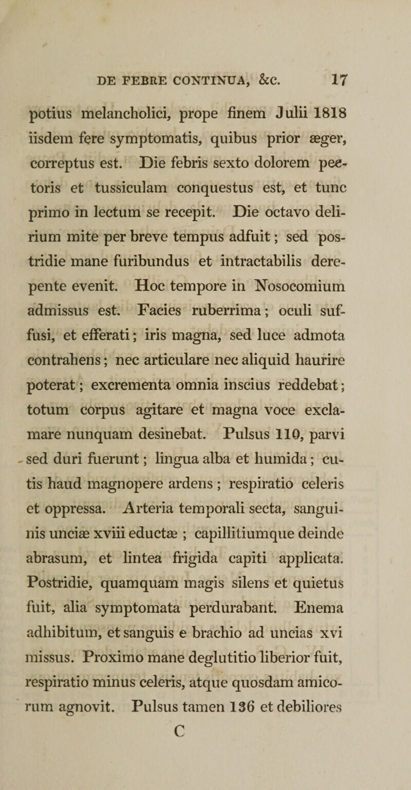 potius melancholici, prope finem Julii 1818 iisdem fere symptomatis, quibus prior aeger, correptus est. Die febris sexto dolorem pec¬ toris et tussiculam conquestus est, et tunc primo in lectum se recepit. Die octavo deli¬ rium mite per breve tempus adfuit; sed pos¬ tridie mane furibundus et intractabilis dere¬ pente evenit. Hoc tempore in Nosocomium admissus est. Facies ruberrima; oculi suf¬ fusi, et efferati; iris magna, sed luce admota contrahens; nec articulare nec aliquid haurire poterat; excrementa omnia inscius reddebat; totum corpus agitare et magna voce excla¬ mare nunquam desinebat. Pulsus 110, parvi ^ sed duri fuerunt; lingua alba et humida; cu¬ tis haud magnopere ardens ; respiratio celeris et oppressa. Arteria temporali secta, sangui¬ nis uncias xviii eductae ; capillitiumque deinde abrasum, et lintea frigida capiti applicata. Postridie, quamquam magis silens et quietus fuit, alia symptomata perdurabant. Enem a adhibitum, et sanguis e brachio ad uncias xvi missus. Proximo mane deglutitio liberior fuit, respiratio minus celeris, atque quosdam amico¬ rum agnovit. Pulsus tamen 136 et debiliores C