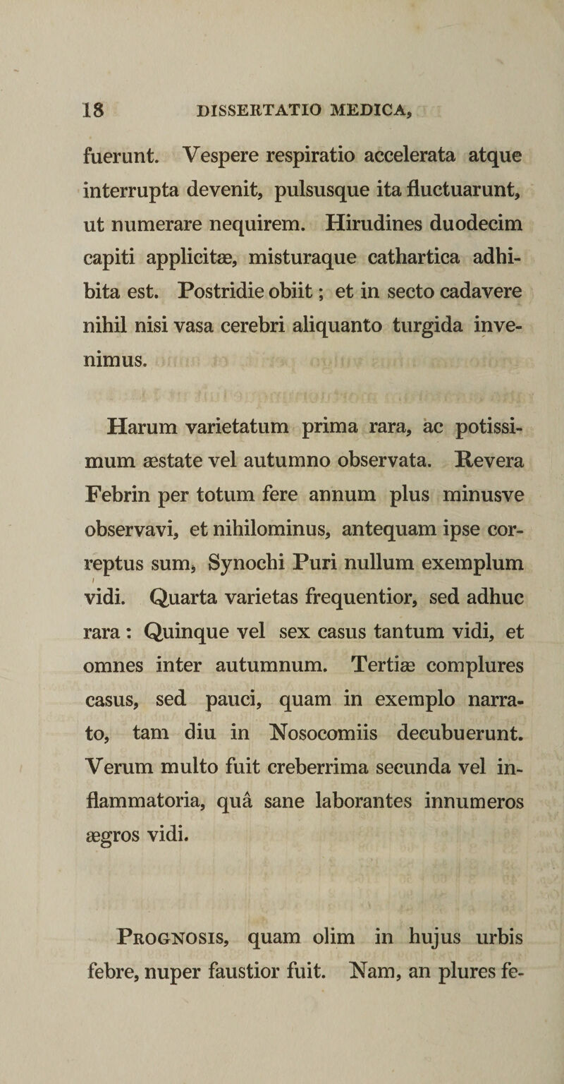 fuerunt. Vespere respiratio accelerata atque interrupta devenit, pulsusque ita fluctuarunt, ut numerare nequirem. Hirudines duodecim capiti applicitae, misturaque cathartica adhi¬ bita est. Postridie obiit; et in secto cadavere nihil nisi vasa cerebri aliquanto turgida inve¬ nimus. Harum varietatum prima rara, ac potissi¬ mum aestate vel autumno observata. Revera Febrin per totum fere annum plus minusve observavi, et nihilominus, antequam ipse cor¬ reptus sum, Synochi Puri nullum exemplum vidi. Quarta varietas frequentior, sed adhuc rara : Quinque vel sex casus tantum vidi, et omnes inter autumnum. Tertiae complures casus, sed pauci, quam in exemplo narra¬ to, tam diu in Nosocomiis decubuerunt. Verum multo fuit creberrima secunda vel in¬ flammatoria, qua sane laborantes innumeros aegros vidi. Prognosis, quam olim in hujus urbis febre, nuper faustior fuit. Nam, an plures fe-
