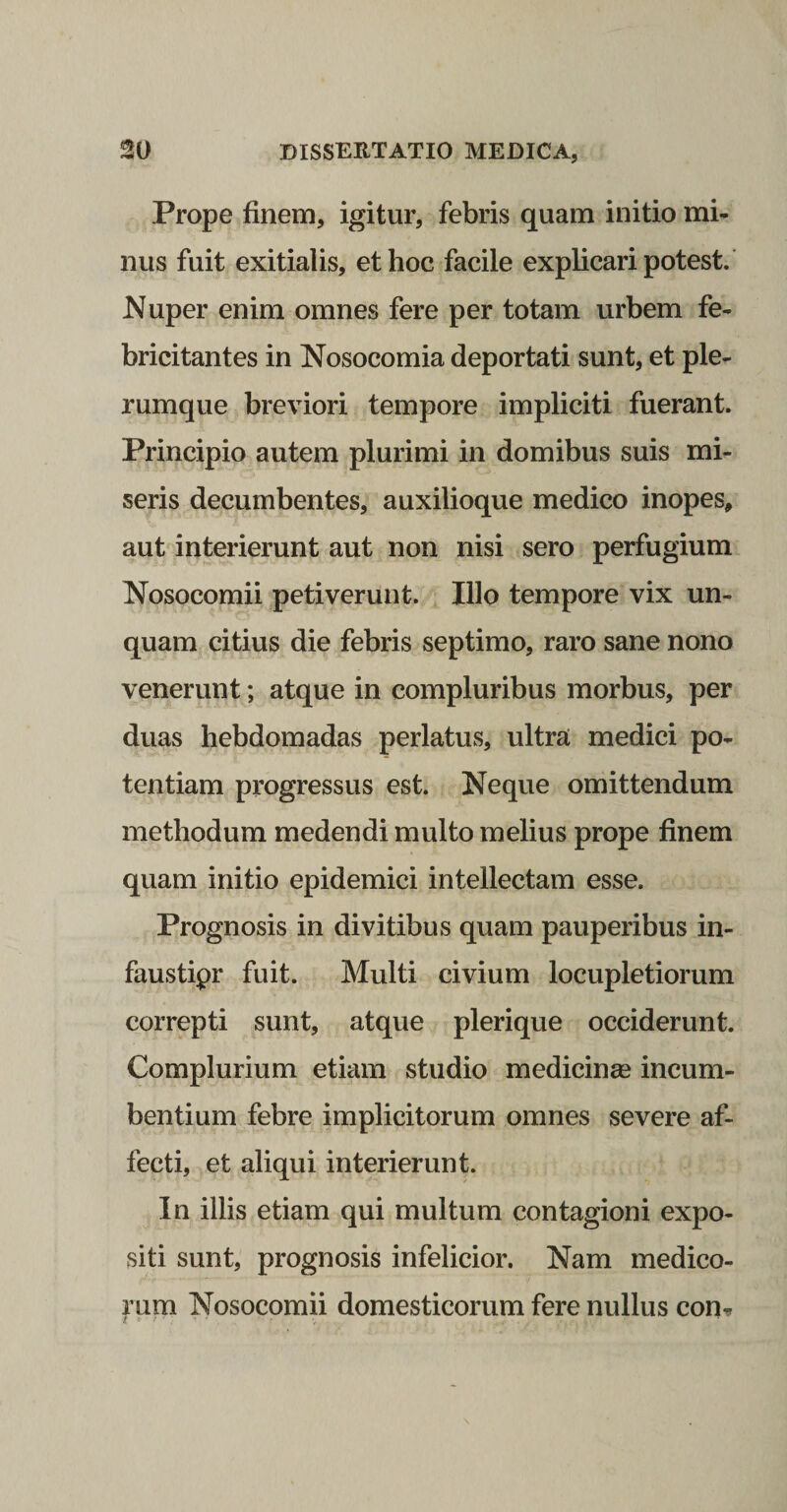 Prope finem, igitur, febris quam initio mi¬ nus fuit exitialis, et hoc facile explicari potest. Nuper enim omnes fere per totam urbem fe¬ bricitantes in Nosocomia deportati sunt, et ple¬ rumque breviori tempore impliciti fuerant. Principio autem plurimi in domibus suis mi¬ seris decumbentes, auxilioque medico inopes, aut interierunt aut non nisi sero perfugium Nosocomii petiverunt. Illo tempore vix un¬ quam citius die febris septimo, raro sane nono venerunt; atque in compluribus morbus, per duas hebdomadas perlatus, ultra medici po¬ tentiam progressus est. Neque omittendum methodum medendi multo melius prope finem quam initio epidemici intellectam esse. Prognosis in divitibus quam pauperibus in- faustipr fuit. Multi civium locupletiorum correpti sunt, atque plerique occiderunt. Complurium etiam studio medicinse incum¬ bentium febre implicitorum omnes severe af¬ fecti, et aliqui interierunt. In illis etiam qui multum contagioni expo¬ siti sunt, prognosis infelicior. Nam medico¬ rum Nosocomii domesticorum fere nullus con.